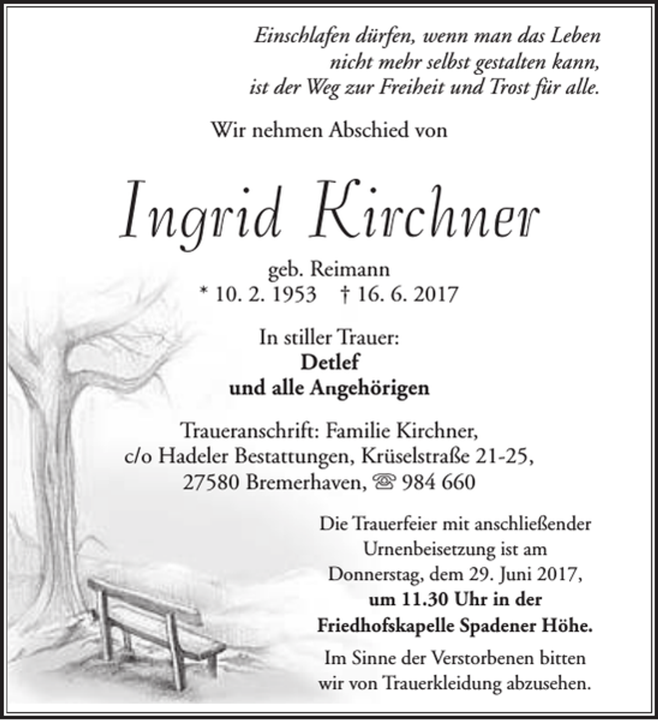 <p>Einschlafen dürfen, wenn man das Leben<br />nicht mehr selbst gestalten kann,<br />ist der Weg zur Freiheit und Trost für alle.<br />Wir nehmen Abschied von</p><p>Ingrid Kirchner<br />geb. Reimann<br />* 10. 2. 1953 † 16. 6. 2017<br />In stiller Trauer:<br />Detlef<br />und alle A<br />An<br />ngehörigen<br />Traueranschrift: Familie Kirchner,<br />c/o Hadeler Bestattungen, Krüselstraße 21-25,<br />27580 Bremerhaven, s 984 660<br />Die Trauerfeier mit anschließender<br />Urnenbeisetzung ist am<br />Donnerstag, dem 29. Juni 2017,<br />um 11.30 Uhr in der<br />Friedhofskapelle Spadener Höhe.<br />Im Sinne der Verstorbenen bitten<br />wir von Trauerkleidung abzusehen.</p>