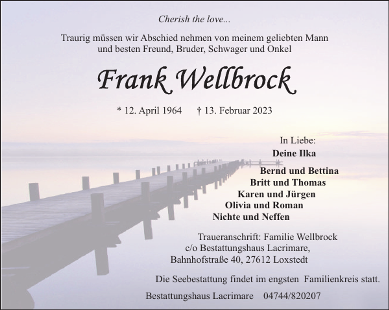 <p>Cherish the love...<br />Traurig müssen wir Abschied nehmen von meinem geliebten Mann<br />und besten Freund, Bruder, Schwager und Onkel</p><p>* 12. April 1964</p><p>† 13. Februar 2023<br />In Liebe:<br />Deine Ilka<br />Bernd und Bettina<br />Britt und Thomas<br />Karen und Jürgen<br />Olivia und Roman<br />Nichte und Neffen</p><p>Traueranschrift: Familie Wellbrock<br />c/o Bestattungshaus Lacrimare,<br />Bahnhofstraße 40, 27612 Loxstedt<br />Die Seebestattung findet im engsten Familienkreis statt.<br />Bestattungshaus Lacrimare 04744/820207</p>