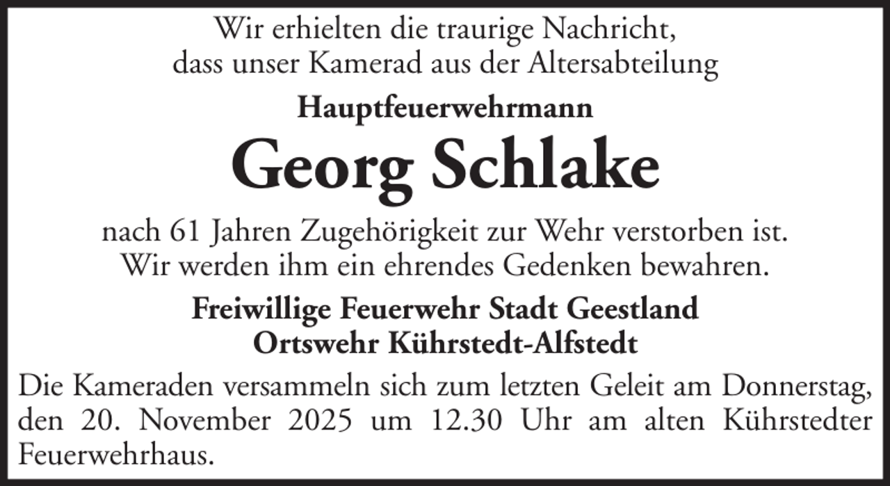 <p>Wir erhielten die traurige Nachricht,<br />dass unser Kamerad aus der Altersabteilung<br />Hauptfeuerwehrmann</p>
<p>Georg Schlake</p>
<p>nach 61 Jahren Zugehörigkeit zur Wehr verstorben ist.<br />Wir werden ihm ein ehrendes Gedenken bewahren.<br />Freiwillige Feuerwehr Stadt Geestland<br />Ortswehr Kührstedt-Alfstedt<br />Die Kameraden versammeln sich zum letzten Geleit am Donnerstag,<br />den 20. November 2025 um 12.30 Uhr am alten Kührstedter<br />Feuerwehrhaus.</p>