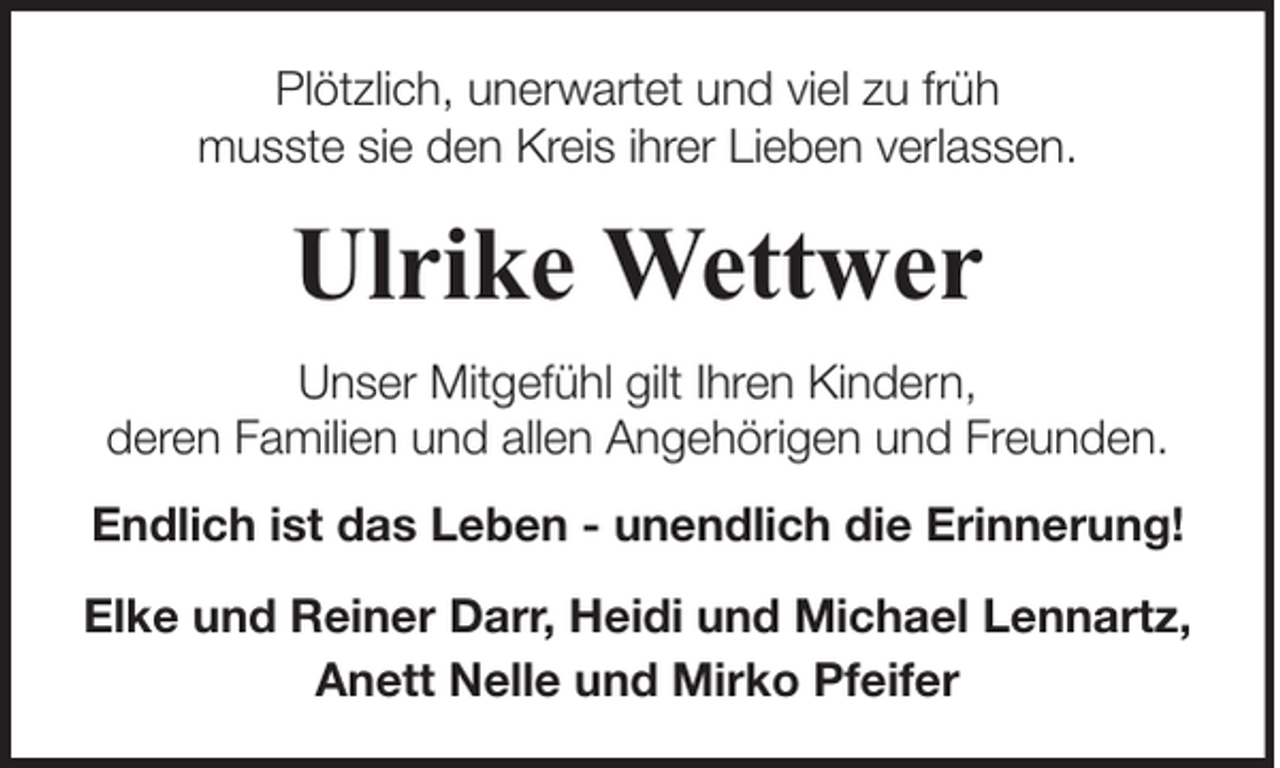 <p>Plötzlich, unerwartet und viel zu früh<br />musste sie den Kreis ihrer Lieben verlassen.</p><p>Ulrike Wettwer<br />Unser Mitgefühl gilt Ihren Kindern,<br />deren Familien und allen Angehörigen und Freunden.<br />Endlich ist das Leben - unendlich die Erinnerung!<br />Elke und Reiner Darr, Heidi und Michael Lennartz,<br />Anett Nelle und Mirko Pfeifer</p>