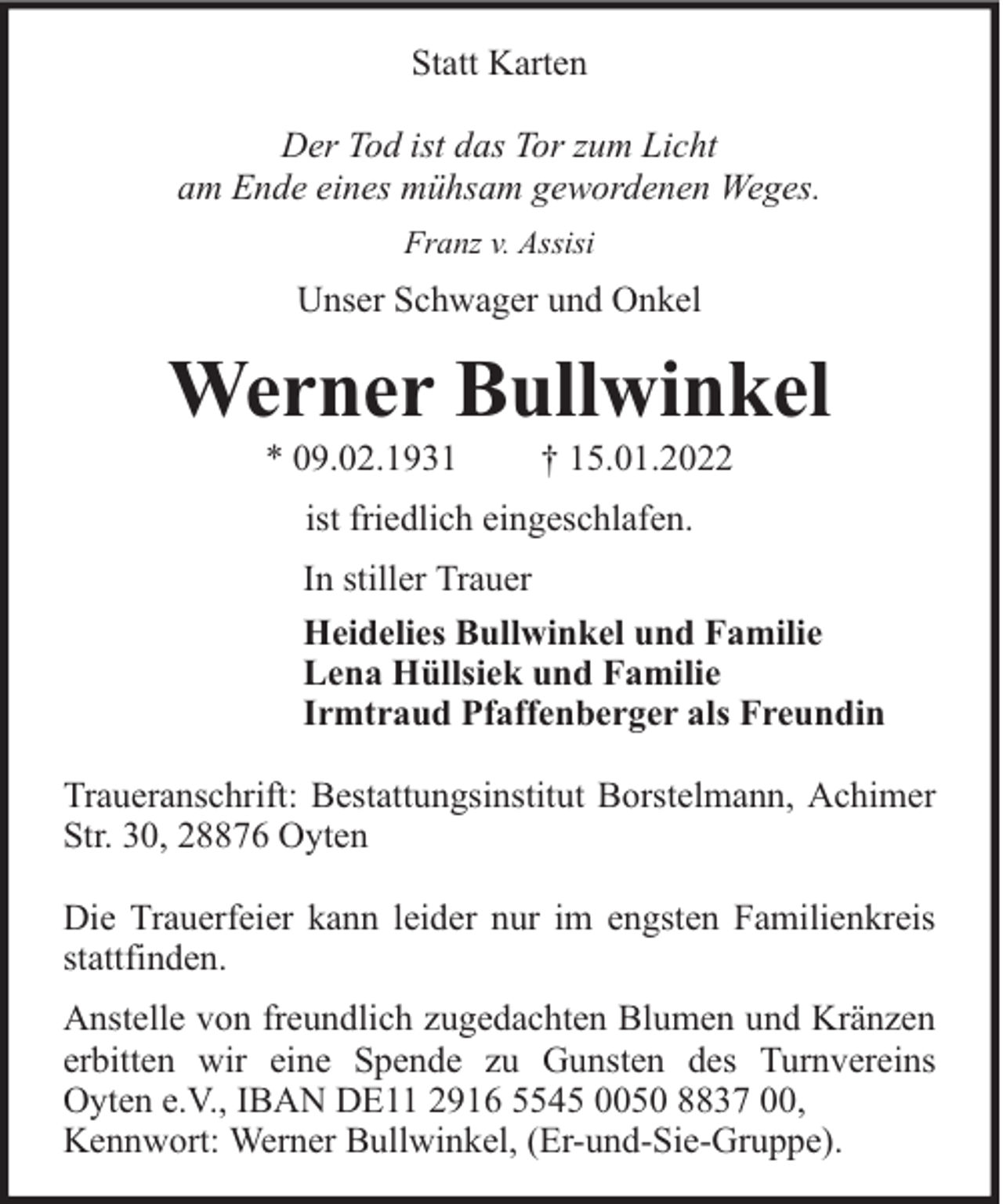 <p>Statt Karten<br />Der Tod ist das Tor zum Licht<br />am Ende eines mühsam gewordenen Weges.<br />Franz v. Assisi</p><p>Unser Schwager und Onkel</p><p>Werner Bullwinkel<br />* 09.02.1931</p><p>† 15.01.2022</p><p>ist friedlich eingeschlafen.<br />In stiller Trauer<br />Heidelies Bullwinkel und Familie<br />Lena Hüllsiek und Familie<br />Irmtraud Pfaffenberger als Freundin<br />Traueranschrift: Bestattungsinstitut Borstelmann, Achimer<br />Str. 30, 28876 Oyten<br />Die Trauerfeier kann leider nur im engsten Familienkreis<br />stattfinden.<br />Anstelle von freundlich zugedachten Blumen und Kränzen<br />erbitten wir eine Spende zu Gunsten des Turnvereins<br />Oyten e.V., IBAN DE11 2916 5545 0050 8837 00,<br />Kennwort: Werner Bullwinkel, (Er-und-Sie-Gruppe).</p>