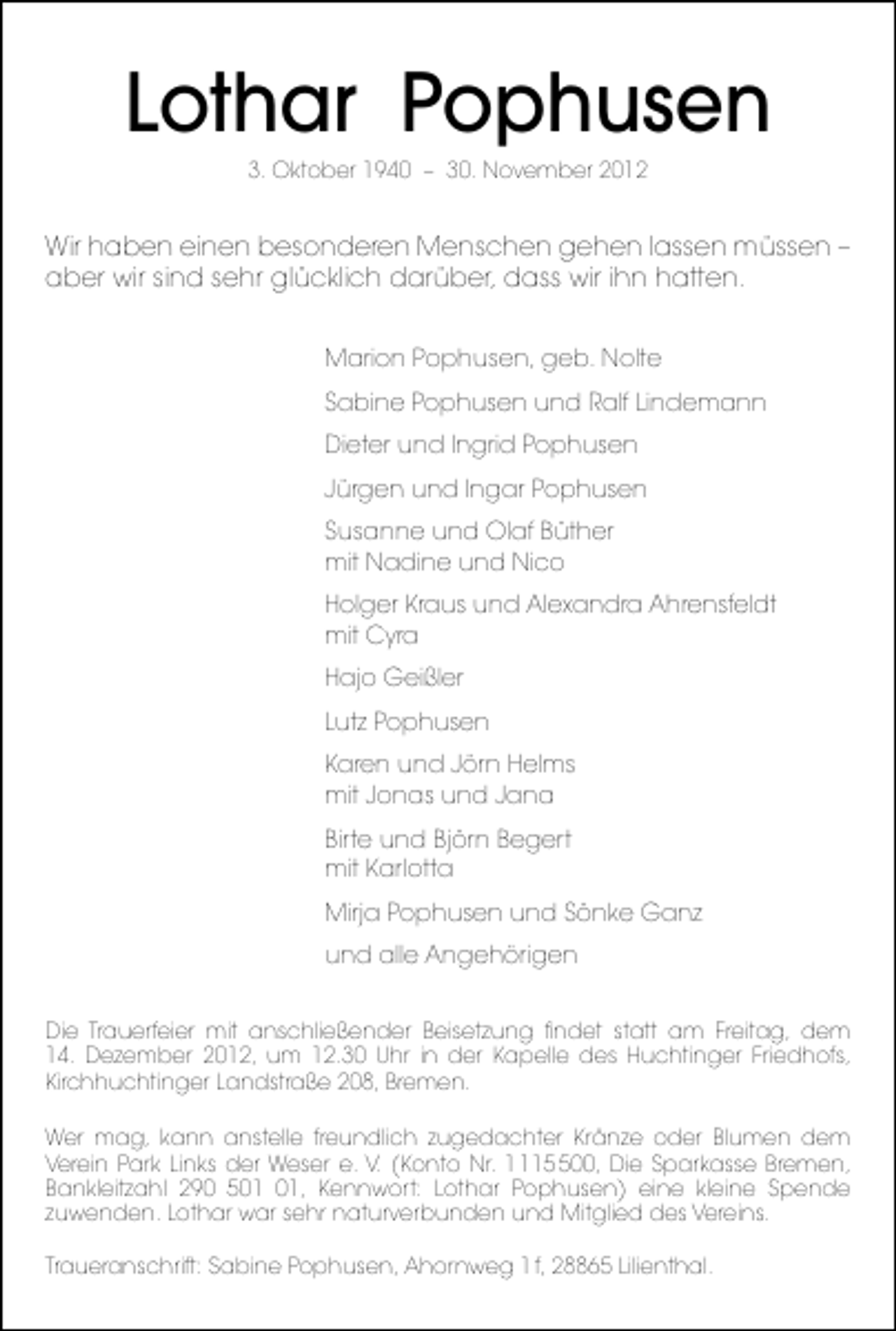 <p>Lothar Pophusen<br />3. Oktober 1940 – 30. November 2012</p><p>Wir haben einen besonderen Menschen gehen lassen müssen –<br />aber wir sind sehr glücklich darüber, dass wir ihn hatten.<br />Marion Pophusen, geb. Nolte<br />Sabine Pophusen und Ralf Lindemann<br />Dieter und Ingrid Pophusen<br />Jürgen und Ingar Pophusen<br />Susanne und Olaf Büther<br />mit Nadine und Nico<br />Holger Kraus und Alexandra Ahrensfeldt<br />mit Cyra<br />Hajo Geißler<br />Lutz Pophusen<br />Karen und Jörn Helms<br />mit Jonas und Jana<br />Birte und Björn Begert<br />mit Karlotta<br />Mirja Pophusen und Sönke Ganz<br />und alle Angehörigen<br />Die Trauerfeier mit anschließender Beisetzung ﬁndet statt am Freitag, dem<br />14. Dezember 2012, um 12.30 Uhr in der Kapelle des Huchtinger Friedhofs,<br />Kirchhuchtinger Landstraße 208, Bremen.<br />Wer mag, kann anstelle freundlich zugedachter Kränze oder Blumen dem<br />Verein Park Links der Weser e. V. (Konto Nr. 100, Die Sparkasse Bremen,<br />Bankleitzahl 290 5, Kennwort: Lothar Pophusen) eine kleine Spende<br />zuwenden. Lothar war sehr naturverbunden und Mitglied des Vereins.<br />Traueranschrift: Sabine Pophusen, Ahornweg 1 f, 28865 Lilienthal.</p>