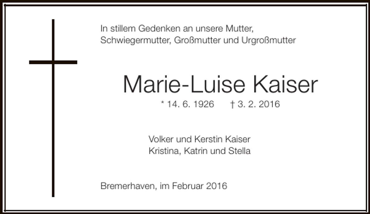 <p>In stillem Gedenken an unsere Mutter,<br />Schwiegermutter, Großmutter und Urgroßmutter</p><p>Marie-Luise Kaiser<br />* 14. 6. 1926</p><p>† 3. 2. 2016</p><p>Volker und Kerstin Kaiser<br />Kristina, Katrin und Stella<br />Bremerhaven, im Februar 2016</p>