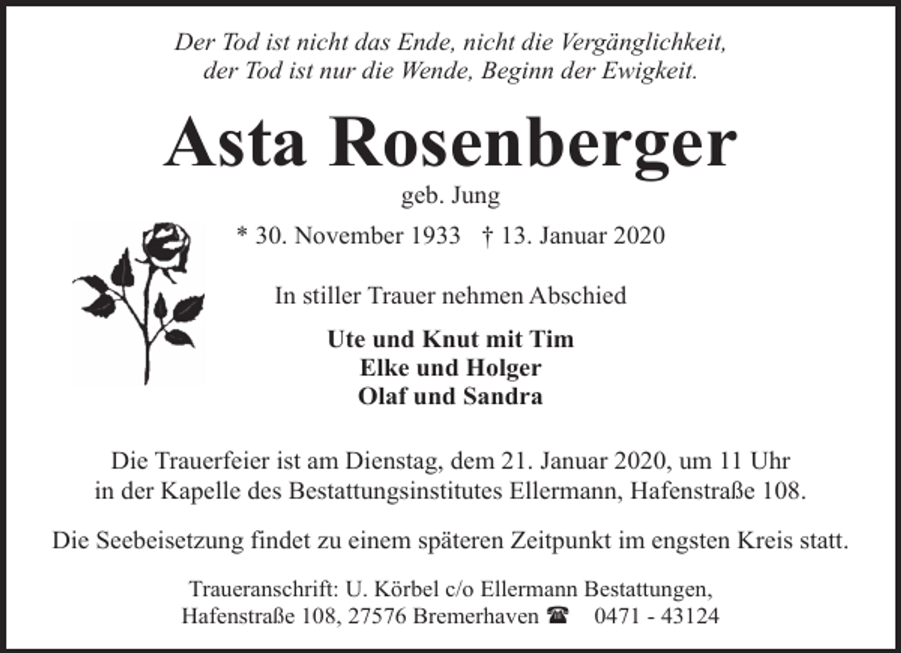 <p>Der Tod ist nicht das Ende, nicht die Vergänglichkeit,<br />der Tod ist nur die Wende, Beginn der Ewigkeit.</p><p>Asta Rosenberger<br />geb. Jung</p><p>* 30. November 1933 † 13. Januar 2020<br />In stiller Trauer nehmen Abschied<br />Ute und Knut mit Tim<br />Elke und Holger<br />Olaf und Sandra<br />Die Trauerfeier ist am Dienstag, dem 21. Januar 2020, um 11 Uhr<br />in der Kapelle des Bestattungsinstitutes Ellermann, Hafenstraße 108.<br />Die Seebeisetzung findet zu einem späteren Zeitpunkt im engsten Kreis statt.<br />Traueranschrift: U. Körbel c/o Ellermann Bestattungen,<br />Hafenstraße 108, 27576 Bremerhaven ( 0471 - 43124</p>