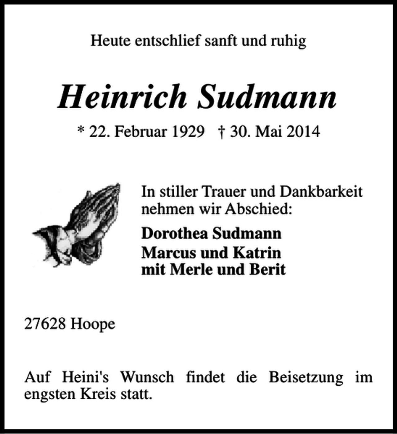 <p>Heute entschlief sanft und ruhig</p><p>Heinrich Sudmann<br />* 22. Februar 1929 † 30. Mai 2014<br />In stiller Trauer und Dankbarkeit<br />nehmen wir Abschied:<br />Dorothea Sudmann<br />Marcus und Katrin<br />mit Merle und Berit<br />27628 Hoope<br />Auf Heini's Wunsch findet die Beisetzung im<br />engsten Kreis statt.</p>