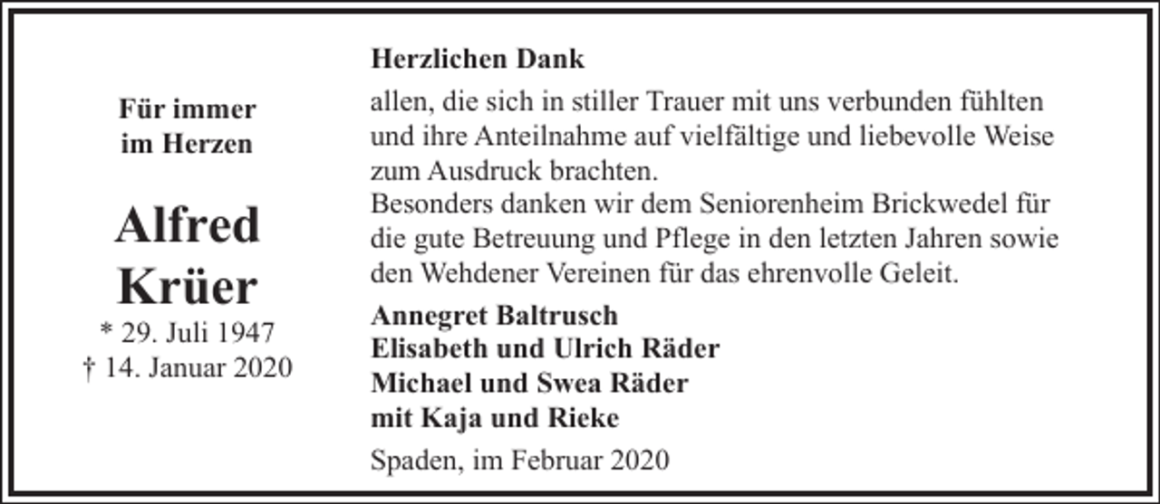 <p>Für immer<br />im Herzen</p><p>Alfred<br />Krüer</p><p>* 29. Juli 1947<br />† 14. Januar 2020</p><p>Herzlichen Dank<br />allen, die sich in stiller Trauer mit uns verbunden fühlten<br />und ihre Anteilnahme auf vielfältige und liebevolle Weise<br />zum Ausdruck brachten.<br />Besonders danken wir dem Seniorenheim Brickwedel für<br />die gute Betreuung und Pflege in den letzten Jahren sowie<br />den Wehdener Vereinen für das ehrenvolle Geleit.<br />Annegret Baltrusch<br />Elisabeth und Ulrich Räder<br />Michael und Swea Räder<br />mit Kaja und Rieke<br />Spaden, im Februar 2020</p>