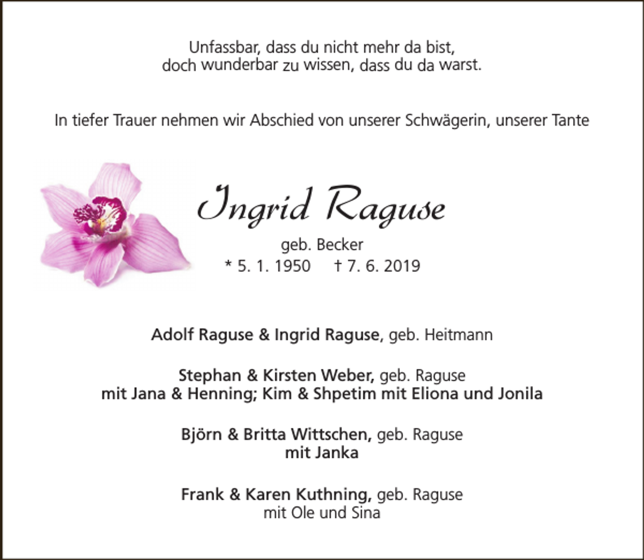 <p>Unfassbar, dass du nicht mehr da bist,<br />doch wunderbar zu wissen, dass du da warst.<br />In tiefer Trauer nehmen wir Abschied von unserer Schwägerin, unserer Tante</p><p>Ingrid Raguse<br />geb. Becker<br />* 5. 1. 1950 † 7. 6. 2019</p><p>Adolf Raguse &amp; Ingrid Raguse, geb. Heitmann<br />Stephan &amp; Kirsten Weber, geb. Raguse<br />mit Jana &amp; Henning; Kim &amp; Shpetim mit Eliona und Jonila<br />Björn &amp; Britta Wittschen, geb. Raguse<br />mit Janka<br />Frank &amp; Karen Kuthning, geb. Raguse<br />mit Ole und Sina</p>