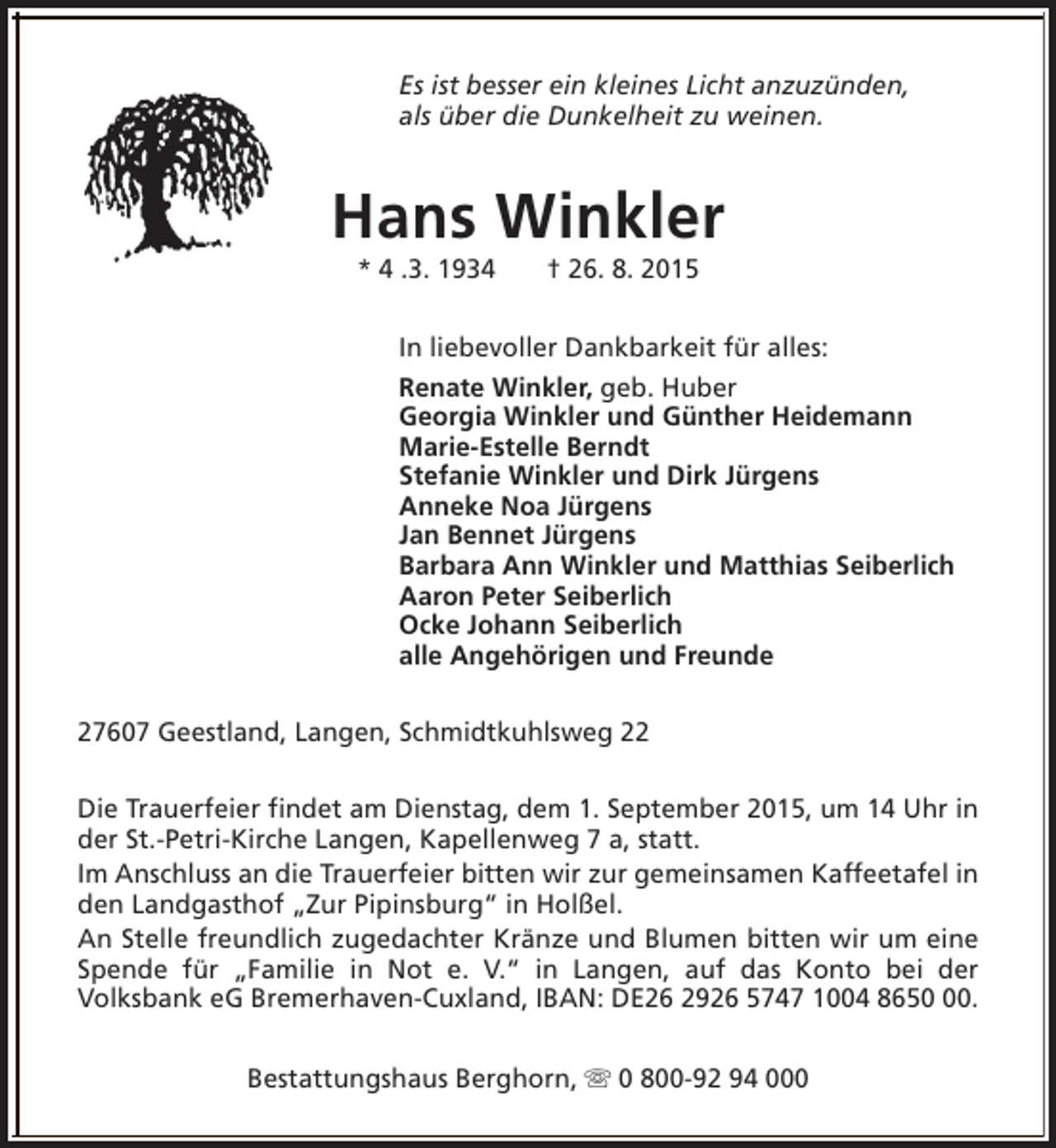 <p>Es ist besser ein kleines Licht anzuzünden,<br />als über die Dunkelheit zu weinen.</p><p>Hans Winkler<br />* 4 .3. 1934</p><p>† 26. 8. 2015</p><p>In liebevoller Dankbarkeit für alles:<br />Renate Winkler, geb. Huber<br />Georgia Winkler und Günther Heidemann<br />Marie-Estelle Berndt<br />Stefanie Winkler und Dirk Jürgens<br />Anneke Noa Jürgens<br />Jan Bennet Jürgens<br />Barbara Ann Winkler und Matthias Seiberlich<br />Aaron Peter Seiberlich<br />Ocke Johann Seiberlich<br />alle Angehörigen und Freunde<br />27607 Geestland, Langen, Schmidtkuhlsweg 22<br />Die Trauerfeier findet am Dienstag, dem 1. September 2015, um 14 Uhr in<br />der St.-Petri-Kirche Langen, Kapellenweg 7 a, statt.<br />Im Anschluss an die Trauerfeier bitten wir zur gemeinsamen Kaffeetafel in<br />den Landgasthof „Zur Pipinsburg“ in Holßel.<br />An Stelle freundlich zugedachter Kränze und Blumen bitten wir um eine<br />Spende für „Familie in Not e. V.“ in Langen, auf das Konto bei der<br />Volksbank eG Bremerhaven-Cuxland, IBAN: DE26 2926 5747 1004 8650.<br />Bestattungshaus Berghorn, s 0 800-92 94 000</p>