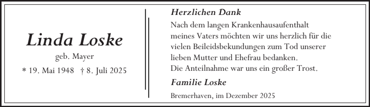 <p>Herzlichen Dank</p><p>Linda Loske<br />geb. Mayer</p><p>* 19. Mai 1948 † 8. Juli 2025</p><p>Nach dem langen Krankenhausaufenthalt<br />meines Vaters möchten wir uns herzlich für die<br />vielen Beileidsbekundungen zum Tod unserer<br />lieben Mutter und Ehefrau bedanken.<br />Die Anteilnahme war uns ein großer Trost.</p><p>Familie Loske<br />Bremerhaven, im Dezember 2025</p>