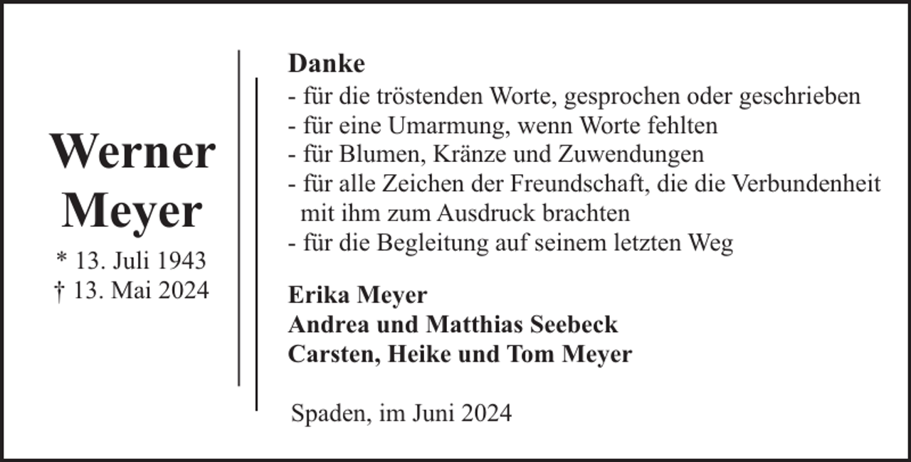 <p>Danke</p><p>Werner<br />Meyer<br />* 13. Juli 1943<br />† 13. Mai 2024</p><p>- für die tröstenden Worte, gesprochen oder geschrieben<br />- für eine Umarmung, wenn Worte fehlten<br />- für Blumen, Kränze und Zuwendungen<br />- für alle Zeichen der Freundschaft, die die Verbundenheit<br />mit ihm zum Ausdruck brachten<br />- für die Begleitung auf seinem letzten Weg<br />Erika Meyer<br />Andrea und Matthias Seebeck<br />Carsten, Heike und Tom Meyer<br />Spaden, im Juni 2024</p>