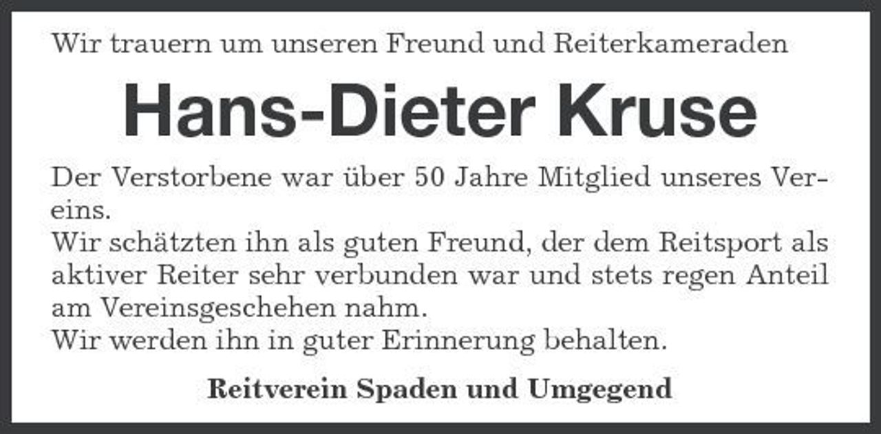<p>Wir trauern um unseren Freund und Reiterkameraden</p><p>Hans-Dieter Kruse<br />Der Verstorbene war über 50 Jahre Mitglied unseres Vereins. Wir schätzten ihn als guten Freund, der dem Reitsport als aktiver Reiter sehr verbunden war und stets regen Anteil am Vereinsgeschehen nahm. Wir werden ihn in guter Erinnerung behalten. Reitverein Spaden und Umgegend</p>