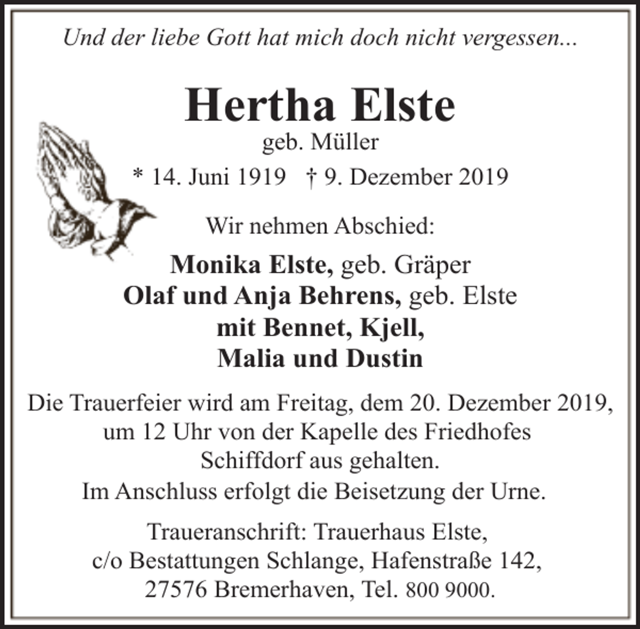 <p>Und der liebe Gott hat mich doch nicht vergessen...</p><p>Hertha Elste</p><p>geb. Müller<br />* 14. Juni 1919 † 9. Dezember 2019<br />Wir nehmen Abschied:</p><p>Monika Elste, geb. Gräper<br />Olaf und Anja Behrens, geb. Elste<br />mit Bennet, Kjell,<br />Malia und Dustin<br />Die Trauerfeier wird am Freitag, dem 20. Dezember 2019,<br />um 12 Uhr von der Kapelle des Friedhofes<br />Schiffdorf aus gehalten.<br />Im Anschluss erfolgt die Beisetzung der Urne.<br />Traueranschrift: Trauerhaus Elste,<br />c/o Bestattungen Schlange, Hafenstraße 142,<br />27576 Bremerhaven, Tel. 800 9000.</p>