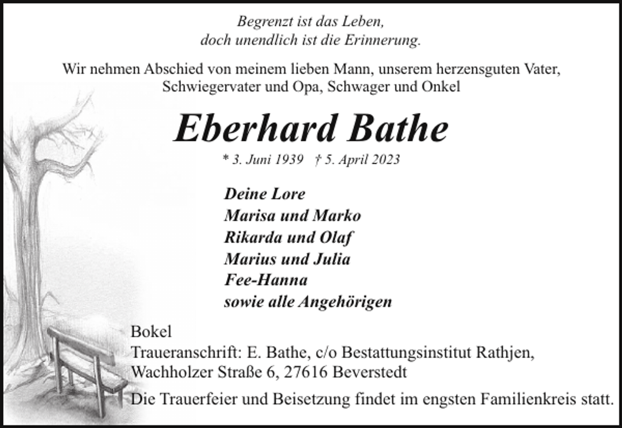<p>Begrenzt ist das Leben,<br />doch unendlich ist die Erinnerung.<br />Wir nehmen Abschied von meinem lieben Mann, unserem herzensguten Vater,<br />Schwiegervater und Opa, Schwager und Onkel</p><p>Eberhard Bathe<br />* 3. Juni 1939 † 5. April 2023</p><p>Deine Lore<br />Marisa und Marko<br />Rikarda und Olaf<br />Marius und Julia<br />Fee-Hanna<br />sowie alle Angehörigen<br />Bokel<br />Traueranschrift: E. Bathe, c/o Bestattungsinstitut Rathjen,<br />Wachholzer Straße 6, 27616 Beverstedt<br />Die Trauerfeier und Beisetzung findet im engsten Familienkreis statt.</p>