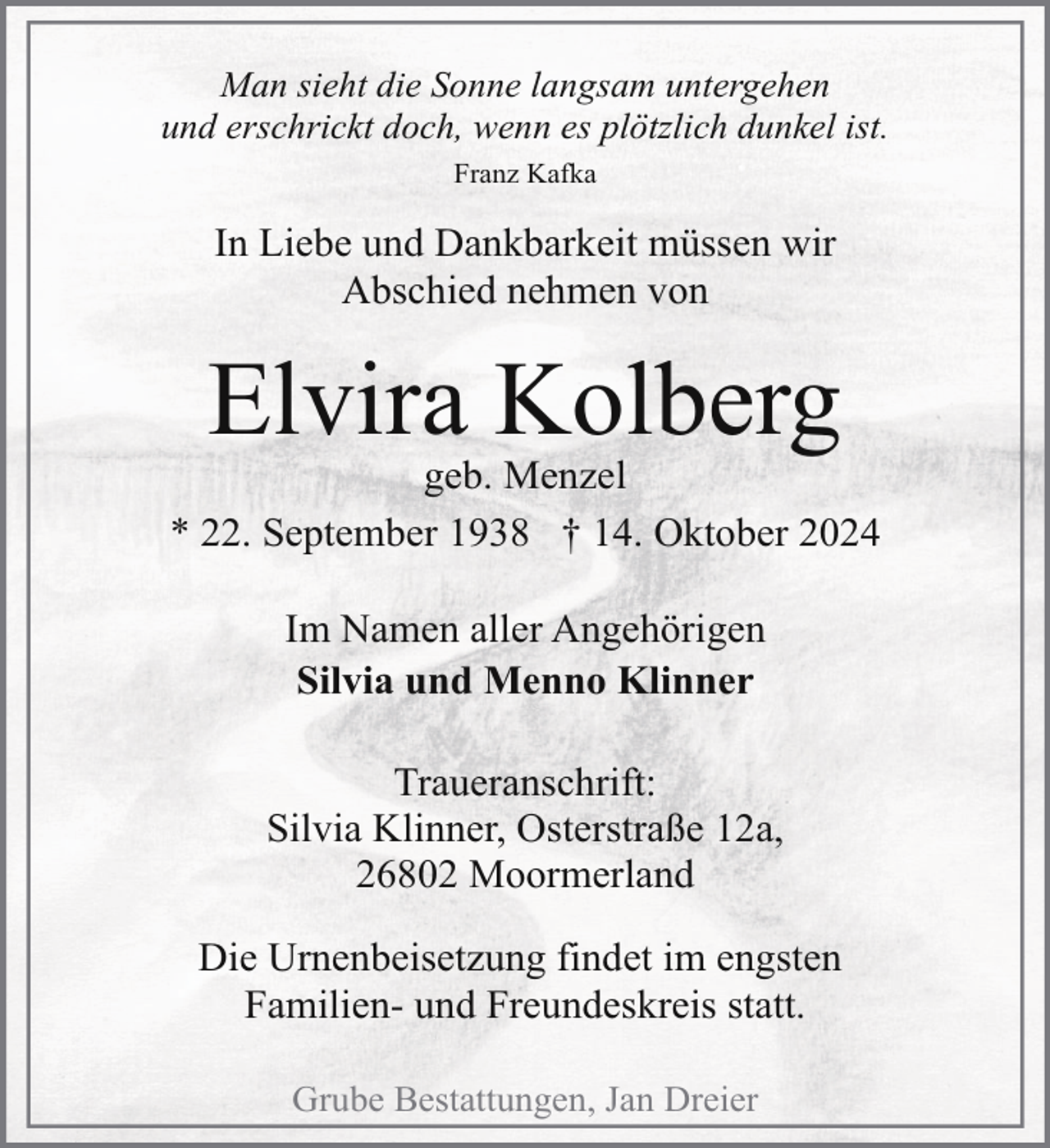 <p>Man sieht die Sonne langsam untergehen<br />und erschrickt doch, wenn es plötzlich dunkel ist.<br />Franz Kafka</p><p>In Liebe und Dankbarkeit müssen wir<br />Abschied nehmen von</p><p>Elvira Kolberg</p><p>geb. Menzel<br />* 22. September 1938 † 14. Oktober 2024<br />Im Namen aller Angehörigen<br />Silvia und Menno Klinner<br />Traueranschrift:<br />Silvia Klinner, Osterstraße 12a,<br />26802 Moormerland<br />Die Urnenbeisetzung findet im engsten<br />Familien- und Freundeskreis statt.<br />Grube Bestattungen, Jan Dreier</p>