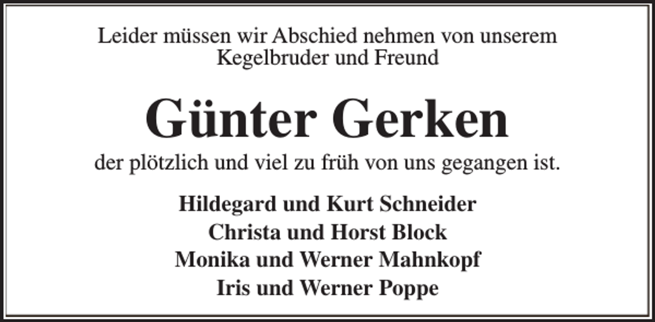 <p>Leider müssen wir Abschied nehmen von unserem<br />Kegelbruder und Freund</p><p>Günter Gerken</p><p>der plötzlich und viel zu früh von uns gegangen ist.<br />Hildegard und Kurt Schneider<br />Christa und Horst Block<br />Monika und Werner Mahnkopf<br />Iris und Werner Poppe</p>
