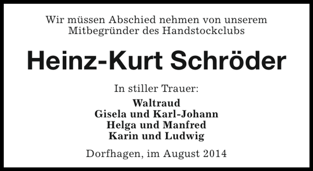 <p>Wir müssen Abschied nehmen von unserem<br />Mitbegründer des Handstockclubs</p><p>Heinz-Kurt Schröder<br />In stiller Trauer:<br />Waltraud<br />Gisela und Karl-Johann<br />Helga und Manfred<br />Karin und Ludwig<br />Dorfhagen, im August 2014</p>