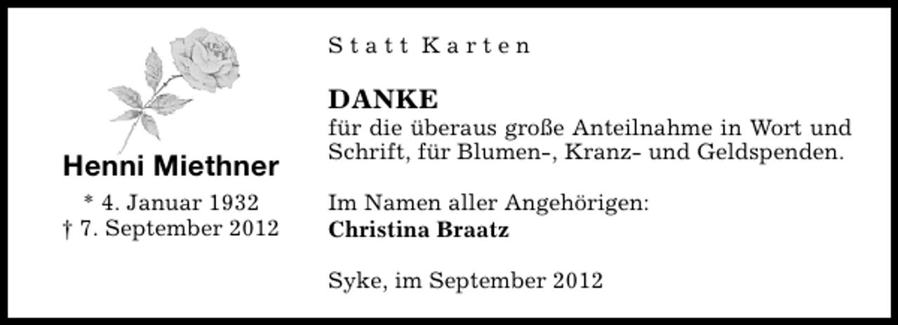 <p>Statt Karten</p><p>DANKE</p><p>Henni Miethner<br />* 4. Januar 1932<br />† 7. September 2012</p><p>für die überaus große Anteilnahme in Wort und<br />Schrift, für Blumen-, Kranz- und Geldspenden.<br />Im Namen aller Angehörigen:<br />Christina Braatz<br />Syke, im September 2012</p>