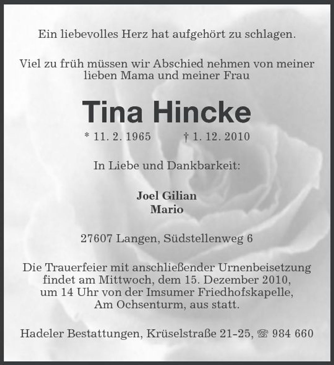 <p>Ein liebevolles Herz hat aufgehört zu schlagen. Viel zu früh müssen wir Abschied nehmen von meiner lieben Mama und meiner Frau</p><p>Tina Hincke<br />* 11. 2. 1965 † 1. 12. 2010 In Liebe und Dankbarkeit: Joel Gilian Mario 27607 Langen, Südstellenweg 6 Die Trauerfeier mit anschließender Urnenbeisetzung findet am Mittwoch, dem 15. Dezember 2010, um 14 Uhr von der Imsumer Friedhofskapelle, Am Ochsenturm, aus statt. Hadeler Bestattungen, Krüselstraße 21-25, 984 660</p>