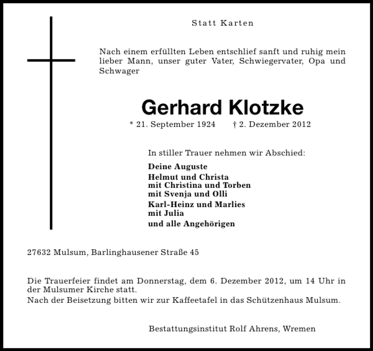 <p>S t a t t K a rt e n<br />Nach einem erfüllten Leben entschlief sanft und ruhig mein<br />lieber Mann, unser guter Vater, Schwiegervater, Opa und<br />Schwager</p><p>Gerhard Klotzke</p><p>* 21. September 1924</p><p>† 2. Dezember 2012</p><p>In stiller Trauer nehmen wir Abschied:<br />Deine Auguste<br />Helmut und Christa<br />mit Christina und Torben<br />mit Svenja und Olli<br />Karl-Heinz und Marlies<br />mit Julia<br />und alle Angehörigen<br />27632 Mulsum, Barlinghausener Straße 45<br />Die Trauerfeier findet am Donnerstag, dem 6. Dezember 2012, um 14 Uhr in<br />der Mulsumer Kirche statt.<br />Nach der Beisetzung bitten wir zur Kaffeetafel in das Schützenhaus Mulsum.<br />Bestattungsinstitut Rolf Ahrens, Wremen</p>