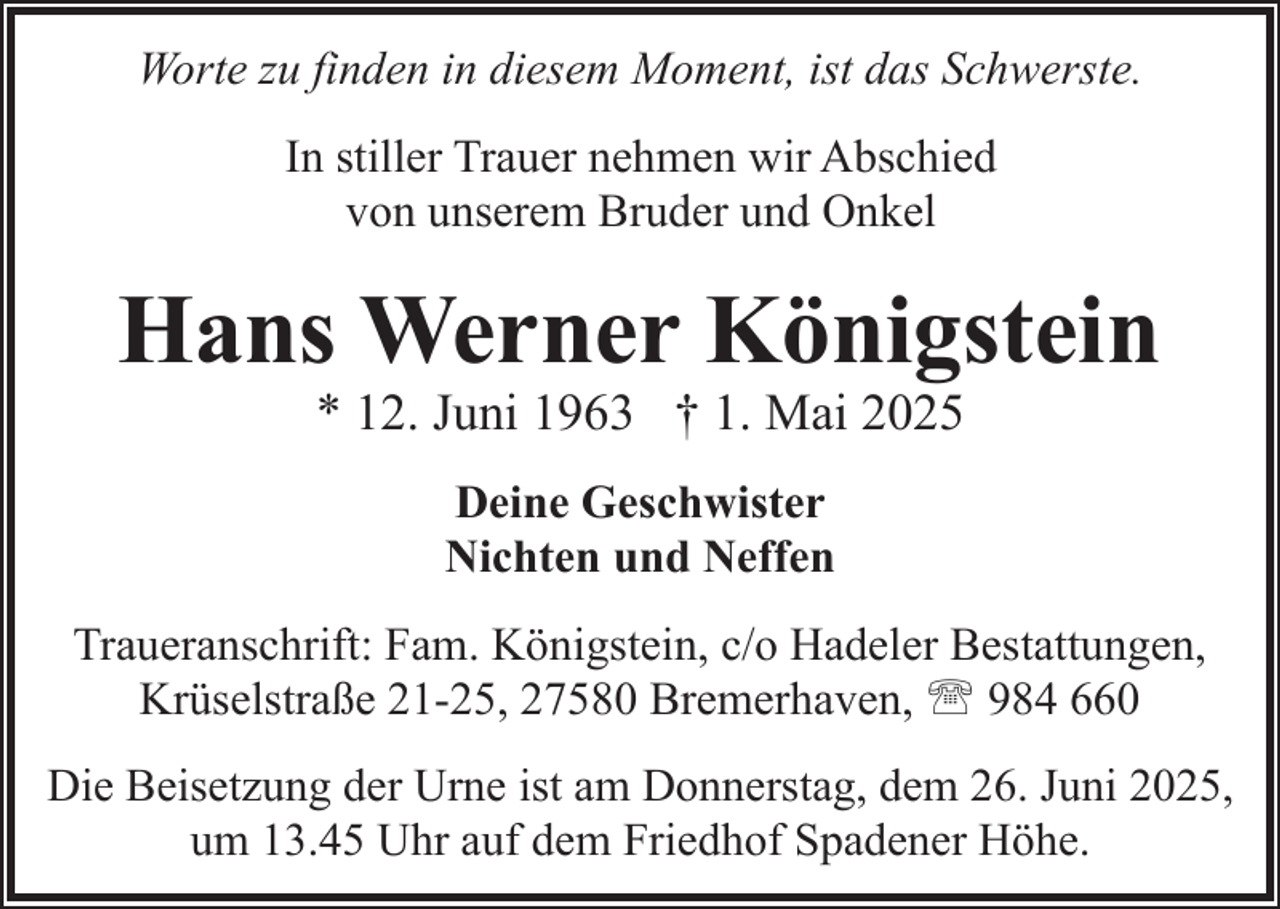 <p>Worte zu finden in diesem Moment, ist das Schwerste.<br />In stiller Trauer nehmen wir Abschied<br />von unserem Bruder und Onkel</p><p>Hans Werner Königstein<br />* 12. Juni 1963 † 1. Mai 2025<br />Deine Geschwister<br />Nichten und Neffen<br />Traueranschrift: Fam. Königstein, c/o Hadeler Bestattungen,<br />Krüselstraße 21-25, 27580 Bremerhaven, ' 984 660<br />Die Beisetzung der Urne ist am Donnerstag, dem 26. Juni 2025,<br />um 13.45 Uhr auf dem Friedhof Spadener Höhe.</p>