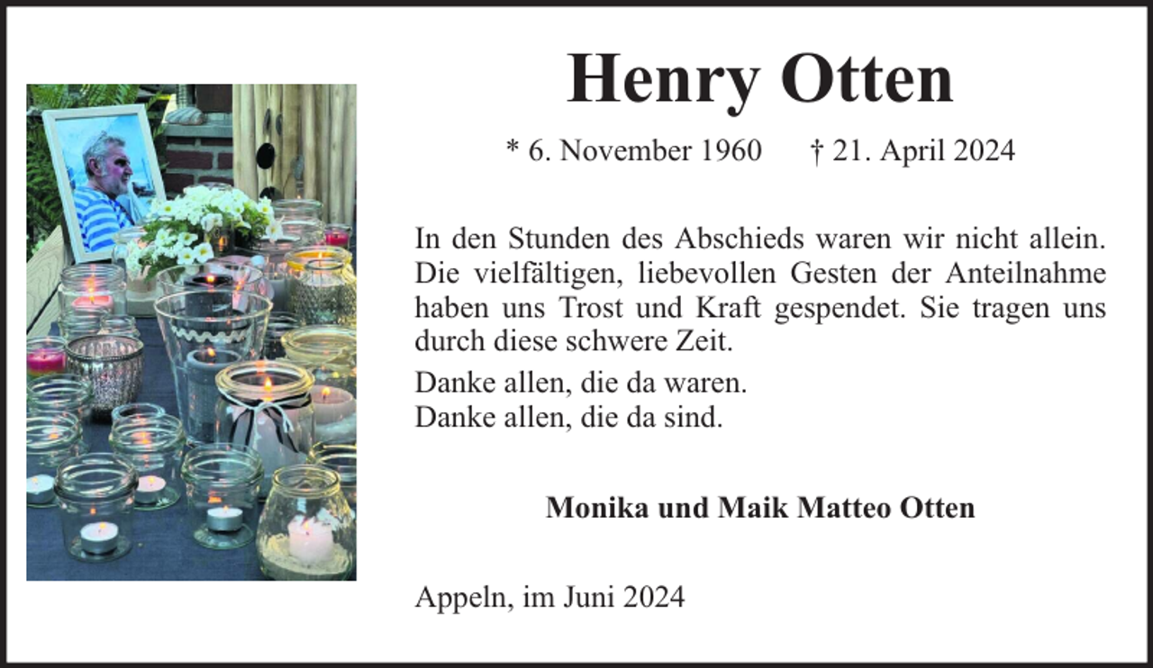 <p>Henry Otten<br />* 6. November 1960</p><p>† 21. April 2024</p><p>In den Stunden des Abschieds waren wir nicht allein.<br />Die vielfältigen, liebevollen Gesten der Anteilnahme<br />haben uns Trost und Kraft gespendet. Sie tragen uns<br />durch diese schwere Zeit.<br />Danke allen, die da waren.<br />Danke allen, die da sind.<br />Monika und Maik Matteo Otten<br />Appeln, im Juni 2024</p>