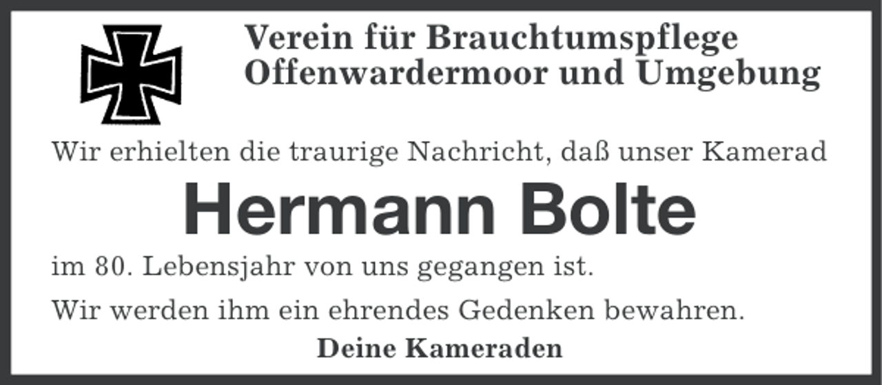 <p>Verein für Brauchtumspflege<br />Offenwardermoor und Umgebung<br />Wir erhielten die traurige Nachricht, daß unser Kamerad</p><p>Hermann Bolte<br />im 80. Lebensjahr von uns gegangen ist.<br />Wir werden ihm ein ehrendes Gedenken bewahren.<br />Deine Kameraden</p>