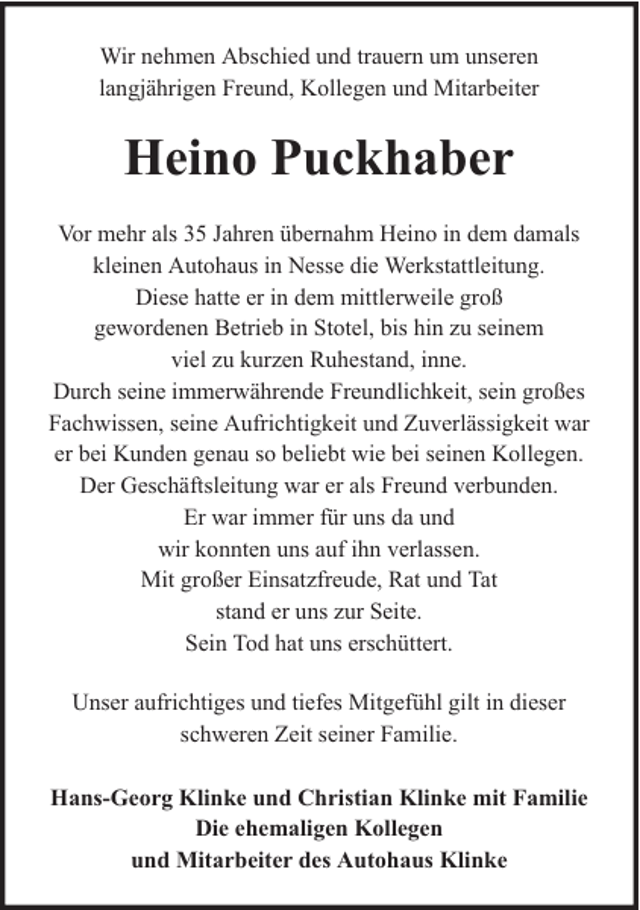 <p>Wir nehmen Abschied und trauern um unseren<br />langjährigen Freund, Kollegen und Mitarbeiter</p><p>Heino Puckhaber<br />Vor mehr als 35 Jahren übernahm Heino in dem damals<br />kleinen Autohaus in Nesse die Werkstattleitung.<br />Diese hatte er in dem mittlerweile groß<br />gewordenen Betrieb in Stotel, bis hin zu seinem<br />viel zu kurzen Ruhestand, inne.<br />Durch seine immerwährende Freundlichkeit, sein großes<br />Fachwissen, seine Aufrichtigkeit und Zuverlässigkeit war<br />er bei Kunden genau so beliebt wie bei seinen Kollegen.<br />Der Geschäftsleitung war er als Freund verbunden.<br />Er war immer für uns da und<br />wir konnten uns auf ihn verlassen.<br />Mit großer Einsatzfreude, Rat und Tat<br />stand er uns zur Seite.<br />Sein Tod hat uns erschüttert.<br />Unser aufrichtiges und tiefes Mitgefühl gilt in dieser<br />schweren Zeit seiner Familie.<br />Hans-Georg Klinke und Christian Klinke mit Familie<br />Die ehemaligen Kollegen<br />und Mitarbeiter des Autohaus Klinke</p>
