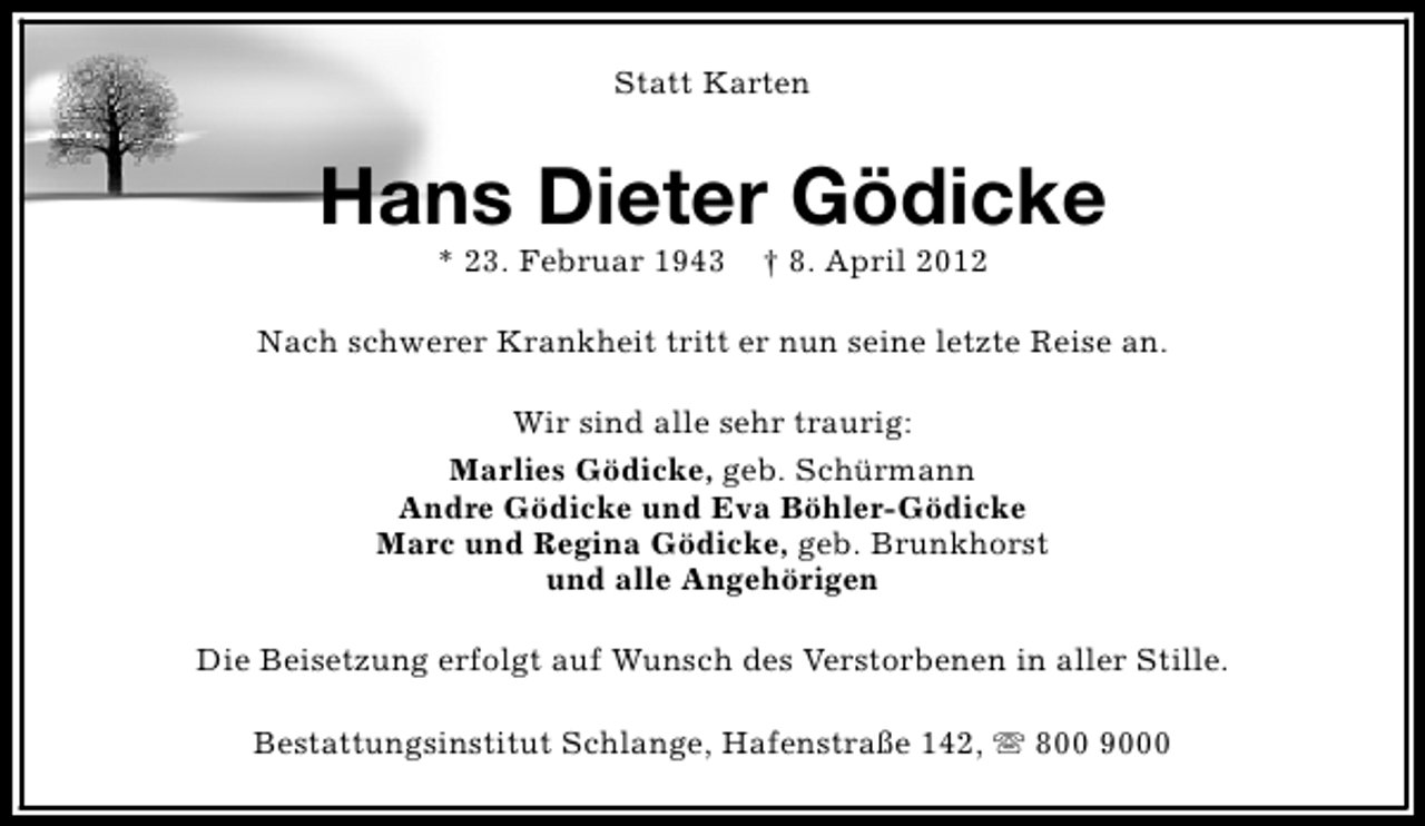 <p>Statt Karten</p><p>Hans Dieter Gödicke<br />* 23. Februar 1943</p><p>† 8. April 2012</p><p>Nach schwerer Krankheit tritt er nun seine letzte Reise an.<br />Wir sind alle sehr traurig:<br />Marlies Gödicke, geb. Schürmann<br />Andre Gödicke und Eva Böhler-Gödicke<br />Marc und Regina Gödicke, geb. Brunkhorst<br />und alle Angehörigen<br />Die Beisetzung erfolgt auf Wunsch des Verstorbenen in aller Stille.<br />Bestattungsinstitut Schlange, Hafenstraße 142, s 800 9000</p>