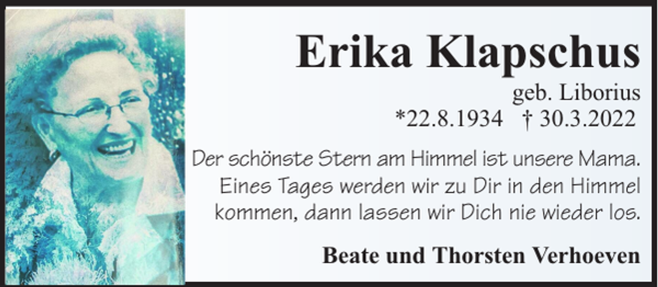 <p>Erika Klapschus<br />geb. Liborius<br />*22.8.1934 † 30.3.2022</p><p>Der schönste Stern am Himmel ist unsere Mama.<br />Eines Tages werden wir zu Dir in den Himmel<br />kommen, dann lassen wir Dich nie wieder los.<br />Beate und Thorsten Verhoeven</p>