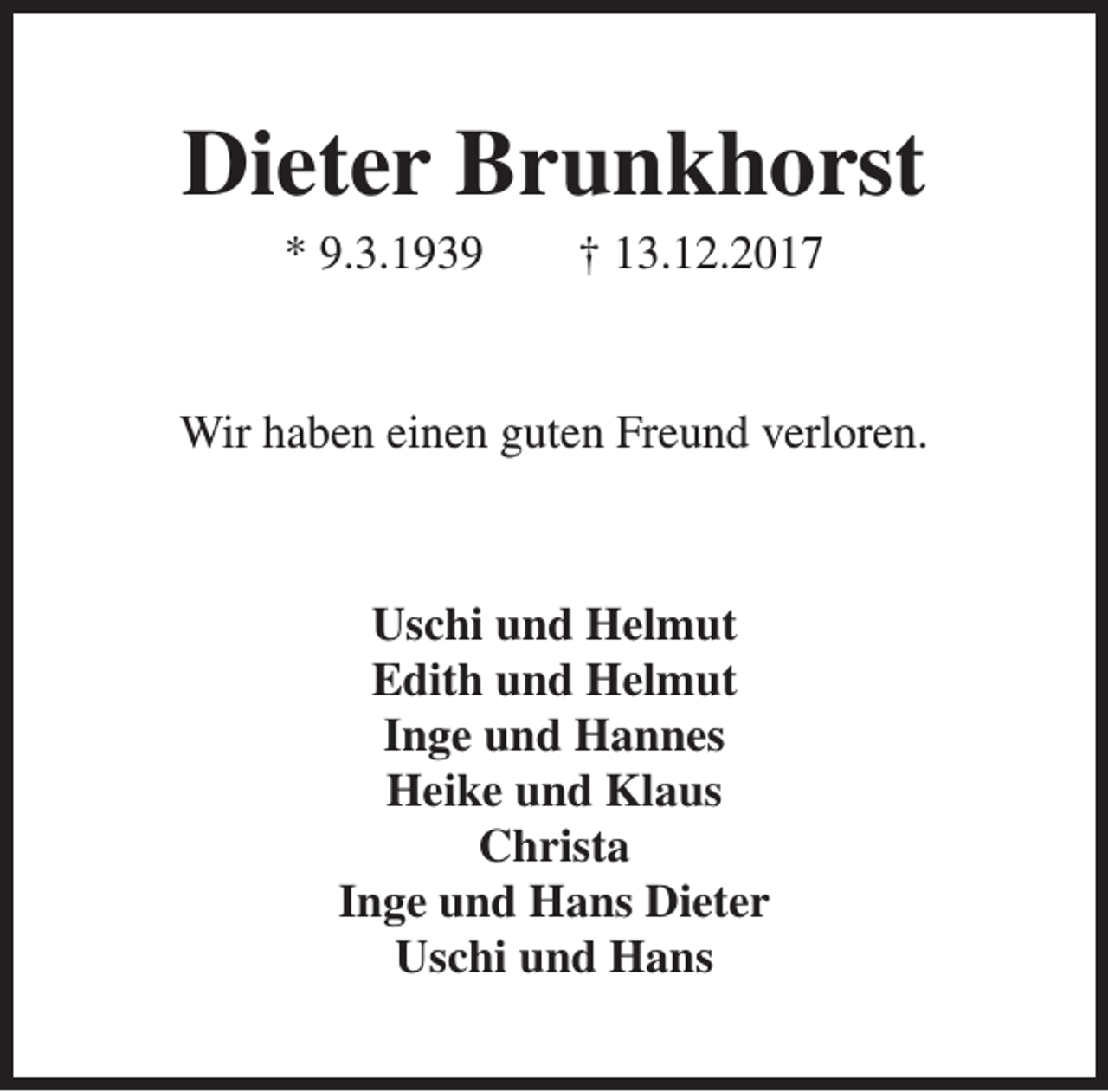 <p>Dieter Brunkhorst<br />* 9.3.1939</p><p>† 13.12.2017</p><p>Wir haben einen guten Freund verloren.</p><p>Uschi und Helmut<br />Edith und Helmut<br />Inge und Hannes<br />Heike und Klaus<br />Christa<br />Inge und Hans Dieter<br />Uschi und Hans</p>