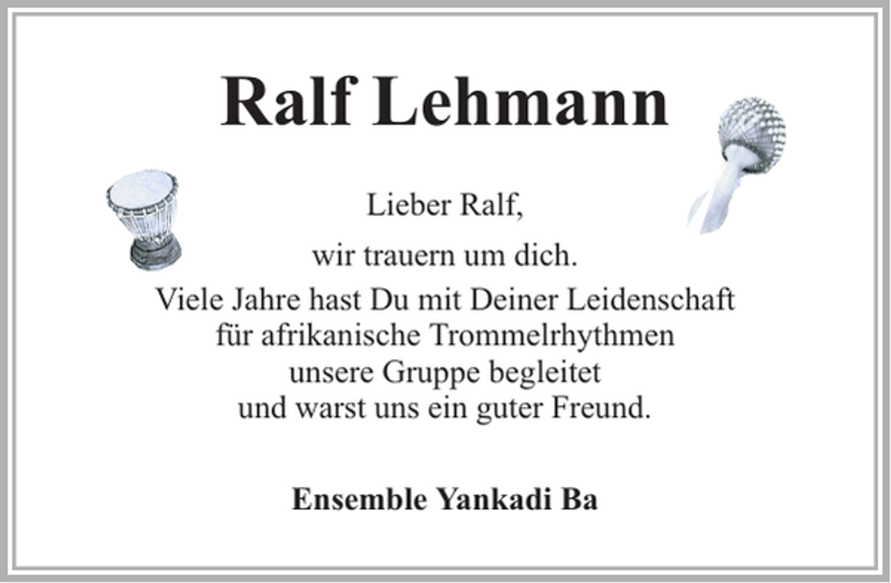 <p>Ralf Lehmann<br />Lieber Ralf,<br />wir trauern um dich.<br />Viele Jahre hast Du mit Deiner Leidenschaft<br />für afrikanische Trommelrhythmen<br />unsere Gruppe begleitet<br />und warst uns ein guter Freund.<br />Ensemble Yankadi Ba</p>