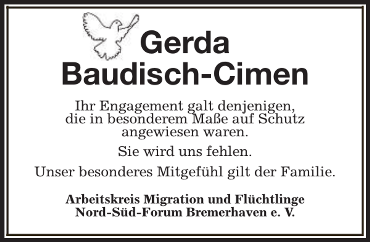 <p>Gerda<br />Baudisch-Cimen<br />Ihr Engagement galt denjenigen,<br />die in besonderem Maße auf Schutz<br />angewiesen waren.<br />Sie wird uns fehlen.<br />Unser besonderes Mitgefühl gilt der Familie.<br />Arbeitskreis Migration und Flüchtlinge<br />Nord-Süd-Forum Bremerhaven e. V.</p>