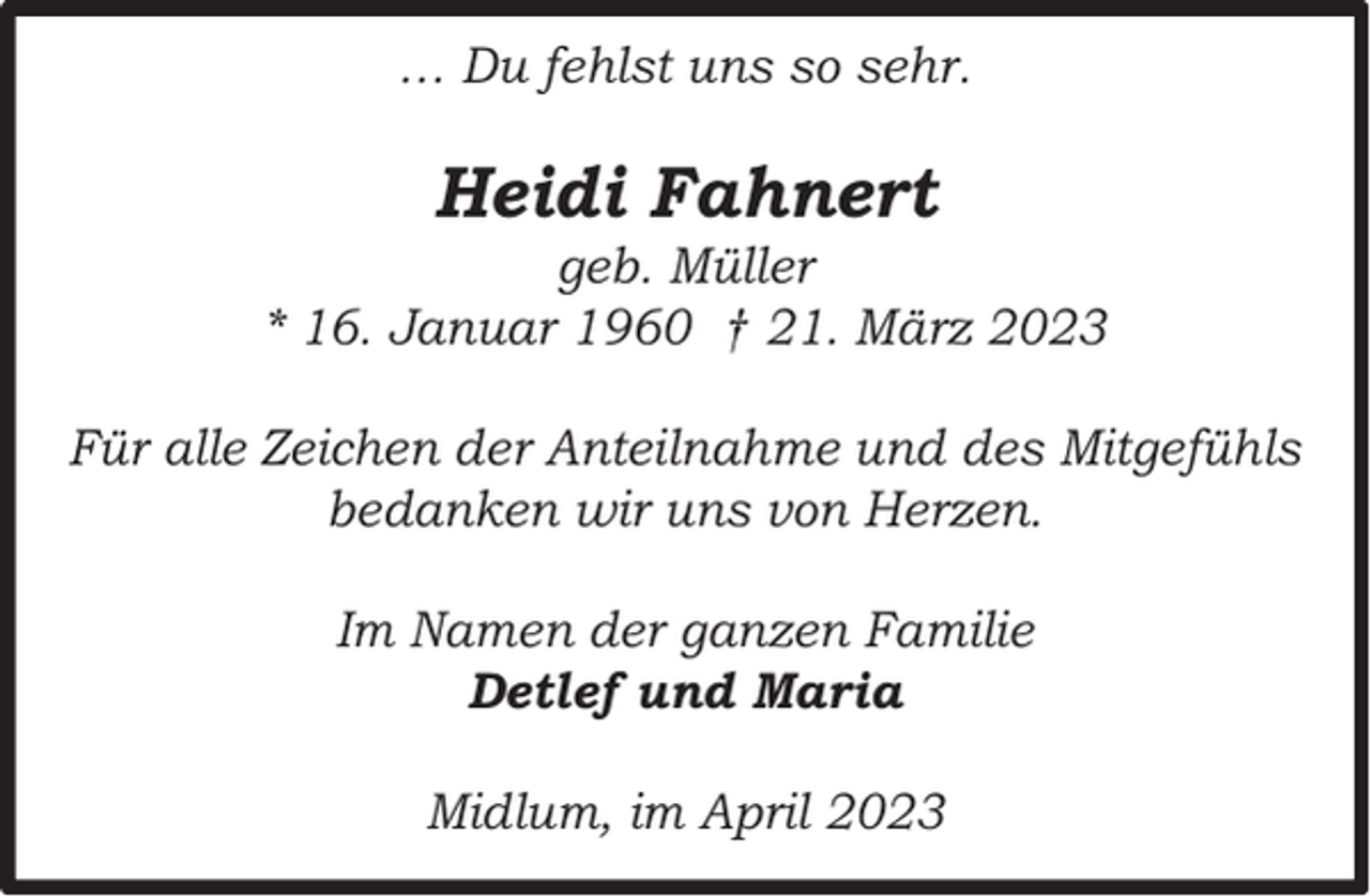 <p>… Du fehlst uns so sehr.</p><p>Heidi Fahnert</p><p>geb. Müller<br />* 16. Januar 1960 † 21. März 2023<br />Für alle Zeichen der Anteilnahme und des Mitgefühls<br />bedanken wir uns von Herzen.<br />Im Namen der ganzen Familie<br />Detlef und Maria<br />Midlum, im April 2023</p>