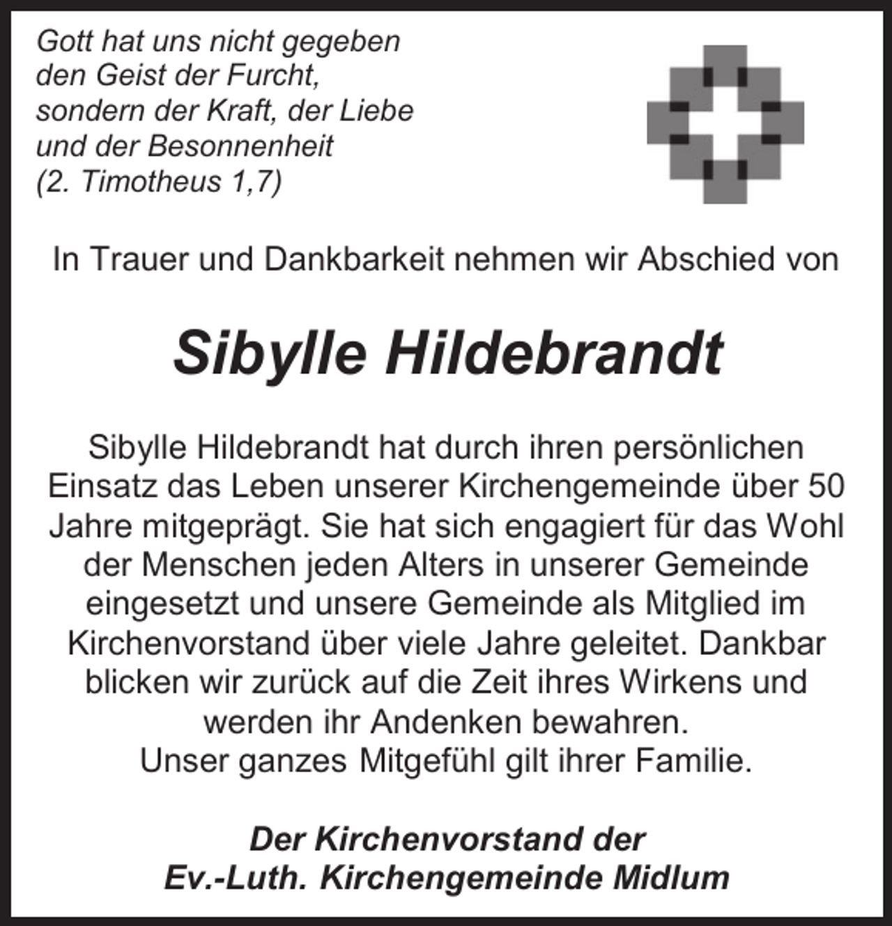 <p>Gott hat uns nicht gegeben<br />den Geist der Furcht,<br />sondern der Kraft, der Liebe<br />und der Besonnenheit<br />(2. Timotheus 1,7)</p><p>In Trauer und Dankbarkeit nehmen wir Abschied von</p><p>Sibylle Hildebrandt<br />Sibylle Hildebrandt hat durch ihren persönlichen<br />Einsatz das Leben unserer Kirchengemeinde über 50<br />Jahre mitgeprägt. Sie hat sich engagiert für das Wohl<br />der Menschen jeden Alters in unserer Gemeinde<br />eingesetzt und unsere Gemeinde als Mitglied im<br />Kirchenvorstand über viele Jahre geleitet. Dankbar<br />blicken wir zurück auf die Zeit ihres Wirkens und<br />werden ihr Andenken bewahren.<br />Unser ganzes Mitgefühl gilt ihrer Familie.<br />Der Kirchenvorstand der<br />Ev.-Luth. Kirchengemeinde Midlum</p>