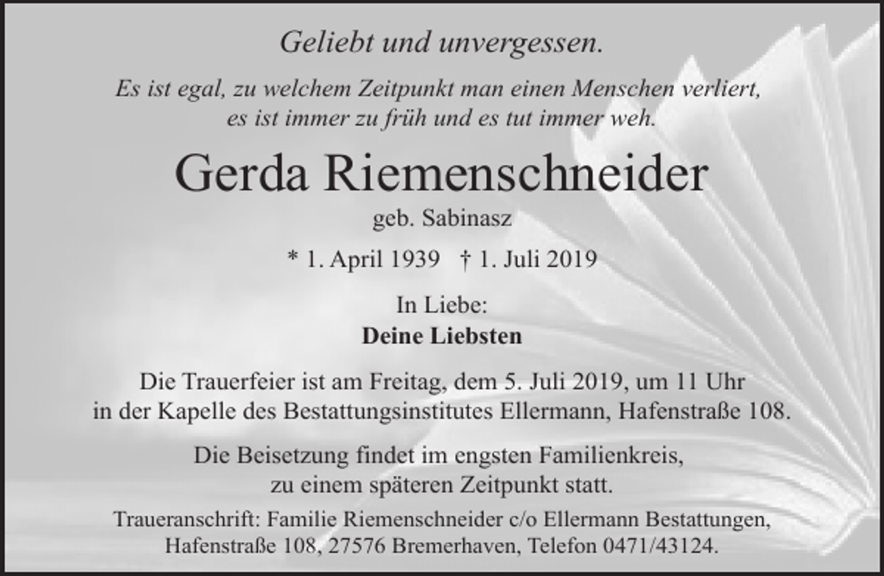 <p>Geliebt und unvergessen.<br />Es ist egal, zu welchem Zeitpunkt man einen Menschen verliert,<br />es ist immer zu früh und es tut immer weh.</p><p>Gerda Riemenschneider<br />geb. Sabinasz</p><p>* 1. April 1939 † 1. Juli 2019<br />In Liebe:<br />Deine Liebsten<br />Die Trauerfeier ist am Freitag, dem 5. Juli 2019, um 11 Uhr<br />in der Kapelle des Bestattungsinstitutes Ellermann, Hafenstraße 108.<br />Die Beisetzung findet im engsten Familienkreis,<br />zu einem späteren Zeitpunkt statt.<br />Traueranschrift: Familie Riemenschneider c/o Ellermann Bestattungen,<br />Hafenstraße 108, 27576 Bremerhaven, Telefon 0471/43124.</p>