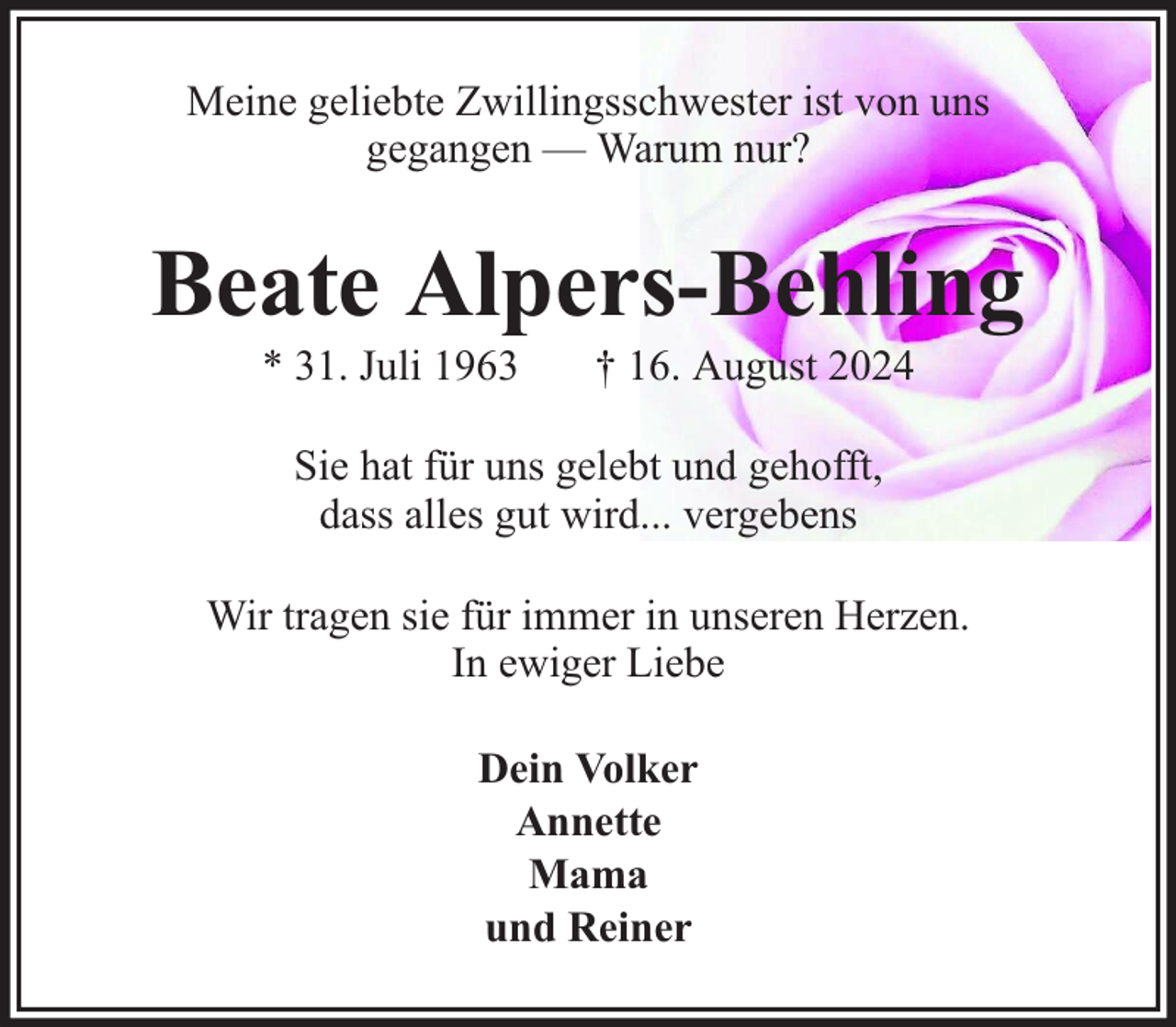 <p>Meine geliebte Zwillingsschwester ist von uns<br />gegangen — Warum nur?</p><p>Beate Alpers-Behling<br />* 31. Juli 1963</p><p>† 16. August 2024</p><p>Sie hat für uns gelebt und gehofft,<br />dass alles gut wird... vergebens<br />Wir tragen sie für immer in unseren Herzen.<br />In ewiger Liebe<br />Dein Volker<br />Annette<br />Mama<br />und Reiner</p>