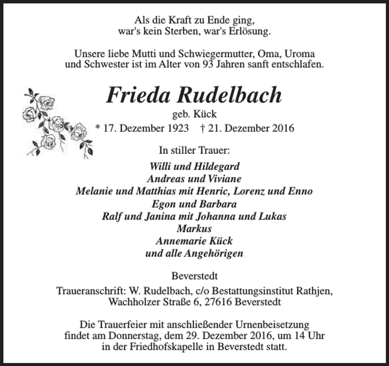 <p>Als die Kraft zu Ende ging,<br />war's kein Sterben, war's Erlösung.<br />Unsere liebe Mutti und Schwiegermutter, Oma, Uroma<br />und Schwester ist im Alter von 93 Jahren sanft entschlafen.</p><p>Frieda Rudelbach</p><p>geb. Kück<br />* 17. Dezember 1923 † 21. Dezember 2016<br />In stiller Trauer:<br />Willi und Hildegard<br />Andreas und Viviane<br />Melanie und Matthias mit Henric, Lorenz und Enno<br />Egon und Barbara<br />Ralf und Janina mit Johanna und Lukas<br />Markus<br />Annemarie Kück<br />und alle Angehörigen<br />Beverstedt<br />Traueranschrift: W. Rudelbach, c/o Bestattungsinstitut Rathjen,<br />Wachholzer Straße 6, 27616 Beverstedt<br />Die Trauerfeier mit anschließender Urnenbeisetzung<br />findet am Donnerstag, dem 29. Dezember 2016, um 14 Uhr<br />in der Friedhofskapelle in Beverstedt statt.</p>