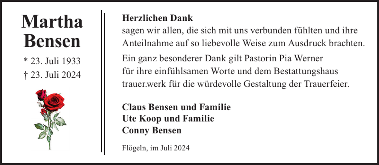 <p>Martha<br />Bensen<br />* 23. Juli 1933<br />† 23. Juli 2024</p><p>Herzlichen Dank<br />sagen wir allen, die sich mit uns verbunden fühlten und ihre<br />Anteilnahme auf so liebevolle Weise zum Ausdruck brachten.<br />Ein ganz besonderer Dank gilt Pastorin Pia Werner<br />für ihre einfühlsamen Worte und dem Bestattungshaus<br />trauer.werk für die würdevolle Gestaltung der Trauerfeier.<br />Claus Bensen und Familie<br />Ute Koop und Familie<br />Conny Bensen<br />Flögeln, im Juli 2024</p>