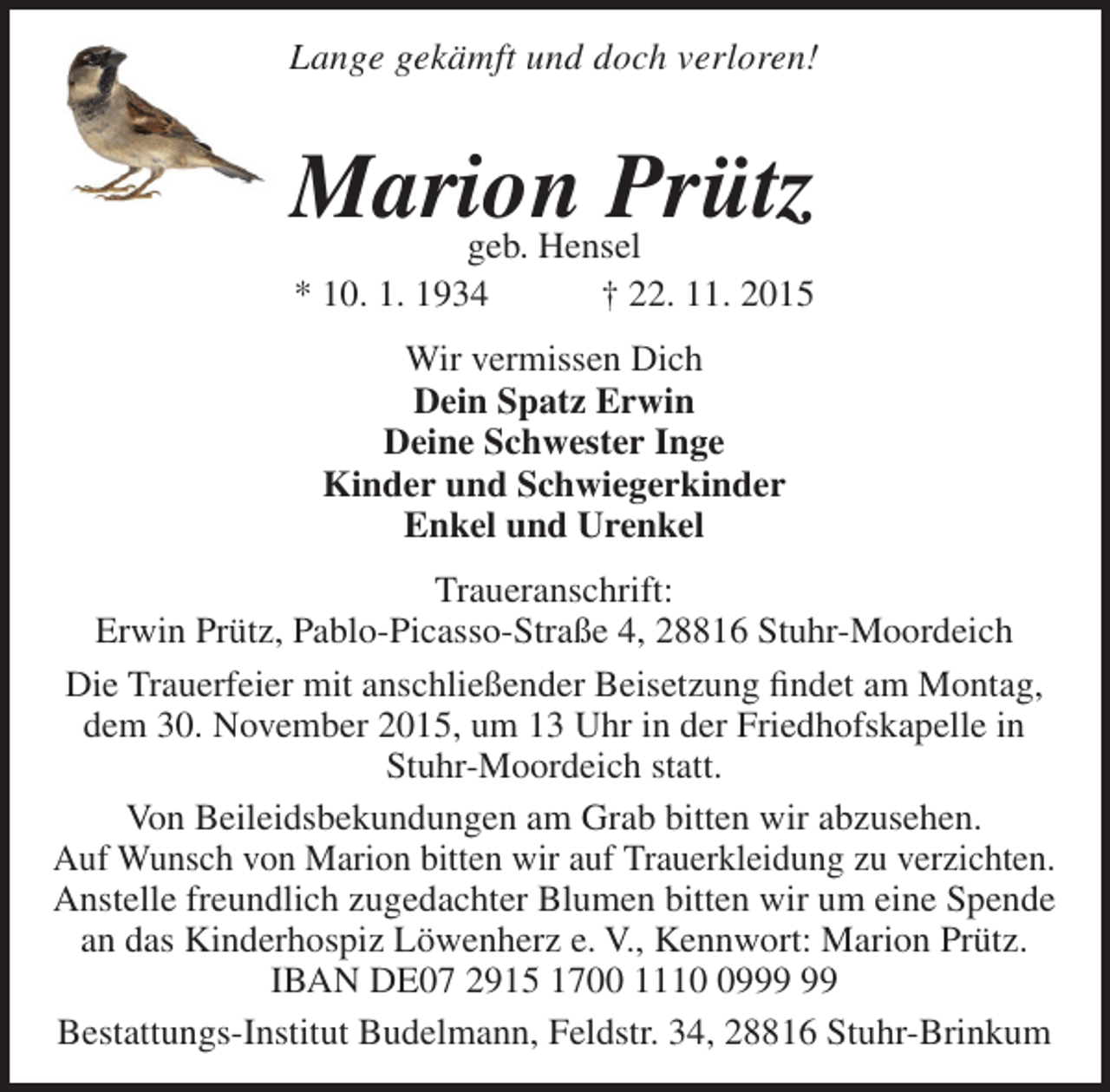 <p>Lange gekämft und doch verloren!</p><p>Marion Prütz<br />geb. Hensel<br />* 10. 1. 1934<br />† 22. 11. 2015<br />Wir vermissen Dich<br />Dein Spatz Erwin<br />Deine Schwester Inge<br />Kinder und Schwiegerkinder<br />Enkel und Urenkel<br />Traueranschrift:<br />Erwin Prütz, Pablo-Picasso-Straße 4, 28816 Stuhr-Moordeich<br />Die Trauerfeier mit anschließender Beisetzung findet am Montag,<br />dem 30. November 2015, um 13 Uhr in der Friedhofskapelle in<br />Stuhr-Moordeich statt.<br />Von Beileidsbekundungen am Grab bitten wir abzusehen.<br />Auf Wunsch von Marion bitten wir auf Trauerkleidung zu verzichten.<br />Anstelle freundlich zugedachter Blumen bitten wir um eine Spende<br />an das Kinderhospiz Löwenherz e. V., Kennwort: Marion Prütz.<br />IBAN DE07 2915 1700 1119<br />Bestattungs-Institut Budelmann, Feldstr. 34, 28816 Stuhr-Brinkum</p>