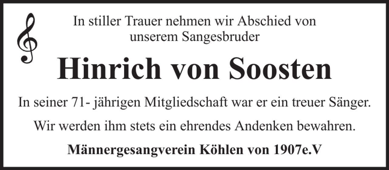 <p>In stiller Trauer nehmen wir Abschied von<br />unserem Sangesbruder</p><p>Hinrich von Soosten<br />In seiner 71- jährigen Mitgliedschaft war er ein treuer Sänger.<br />Wir werden ihm stets ein ehrendes Andenken bewahren.<br />Männergesangverein Köhlen von 1907e.V</p>