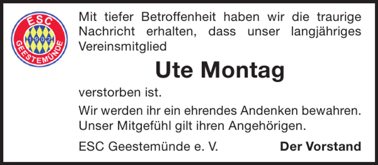 <p>Mit tiefer Betroffenheit haben wir die traurige<br />Nachricht erhalten, dass unser langjähriges<br />Vereinsmitglied</p><p>Ute Montag</p><p>verstorben ist.<br />Wir werden ihr ein ehrendes Andenken bewahren.<br />Unser Mitgefühl gilt ihren Angehörigen.<br />ESC Geestemünde e. V.</p><p>Der Vorstand</p>