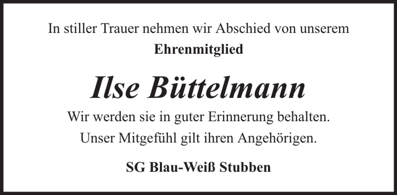 <p>In stiller Trauer nehmen wir Abschied von unserem<br />Ehrenmitglied</p><p>Ilse Büttelmann</p><p>Wir werden sie in guter Erinnerung behalten.<br />Unser Mitgefühl gilt ihren Angehörigen.<br />SG Blau-Weiß Stubben</p>