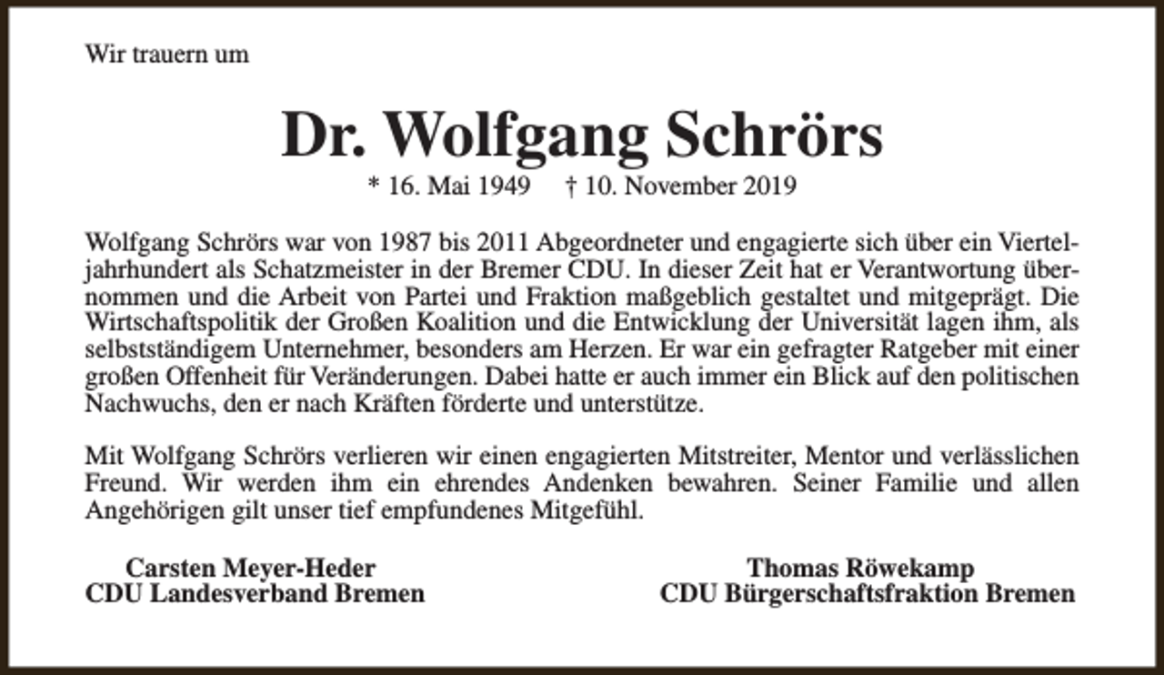 <p>Wir trauern um</p><p>Dr. Wolfgang Schrörs<br />* 16. Mai 1949</p><p>† 10. November 2019</p><p>Wolfgang Schrörs war von 1987 bis 2011 Abgeordneter und engagierte sich über ein Vierteljahrhundert als Schatzmeister in der Bremer CDU. In dieser Zeit hat er Verantwortung übernommen und die Arbeit von Partei und Fraktion maßgeblich gestaltet und mitgeprägt. Die<br />Wirtschaftspolitik der Großen Koalition und die Entwicklung der Universität lagen ihm, als<br />selbstständigem Unternehmer, besonders am Herzen. Er war ein gefragter Ratgeber mit einer<br />großen Offenheit für Veränderungen. Dabei hatte er auch immer ein Blick auf den politischen<br />Nachwuchs, den er nach Kräften förderte und unterstütze.<br />Mit Wolfgang Schrörs verlieren wir einen engagierten Mitstreiter, Mentor und verlässlichen<br />Freund. Wir werden ihm ein ehrendes Andenken bewahren. Seiner Familie und allen<br />Angehörigen gilt unser tief empfundenes Mitgefühl.<br />Carsten Meyer-Heder<br />CDU Landesverband Bremen</p><p>Thomas Röwekamp<br />CDU Bürgerschaftsfraktion Bremen</p>