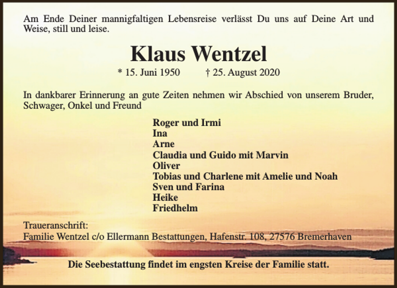<p>Am Ende Deiner mannigfaltigen Lebensreise verlässt Du uns auf Deine Art und<br />Weise, still und leise.</p><p>Klaus Wentzel</p><p>* 15. Juni 1950</p><p>† 25. August 2020</p><p>In dankbarer Erinnerung an gute Zeiten nehmen wir Abschied von unserem Bruder,<br />Schwager, Onkel und Freund<br />Roger und Irmi<br />Ina<br />Arne<br />Claudia und Guido mit Marvin<br />Oliver<br />Tobias und Charlene mit Amelie und Noah<br />Sven und Farina<br />Heike<br />Friedhelm<br />Traueranschrift:<br />Familie Wentzel c/o Ellermann Bestattungen, Hafenstr. 108, 27576 Bremerhaven<br />Die Seebestattung findet im engsten Kreise der Familie statt.</p>