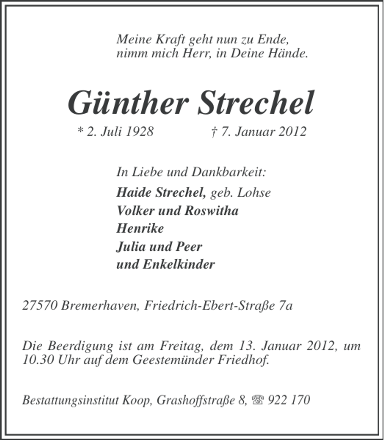 <p>Meine Kraft geht nun zu Ende,<br />nimm mich Herr, in Deine Hände.</p><p>Günther Strechel<br />* 2. Juli 1928</p><p>† 7. Januar 2012</p><p>In Liebe und Dankbarkeit:<br />Haide Strechel, geb. Lohse<br />Volker und Roswitha<br />Henrike<br />Julia und Peer<br />und Enkelkinder<br />27570 Bremerhaven, Friedrich-Ebert-Straße 7a<br />Die Beerdigung ist am Freitag, dem 13. Januar 2012, um<br />10.30 Uhr auf dem Geestemünder Friedhof.<br />Bestattungsinstitut Koop, Grashoffstraße 8, 922 170</p>