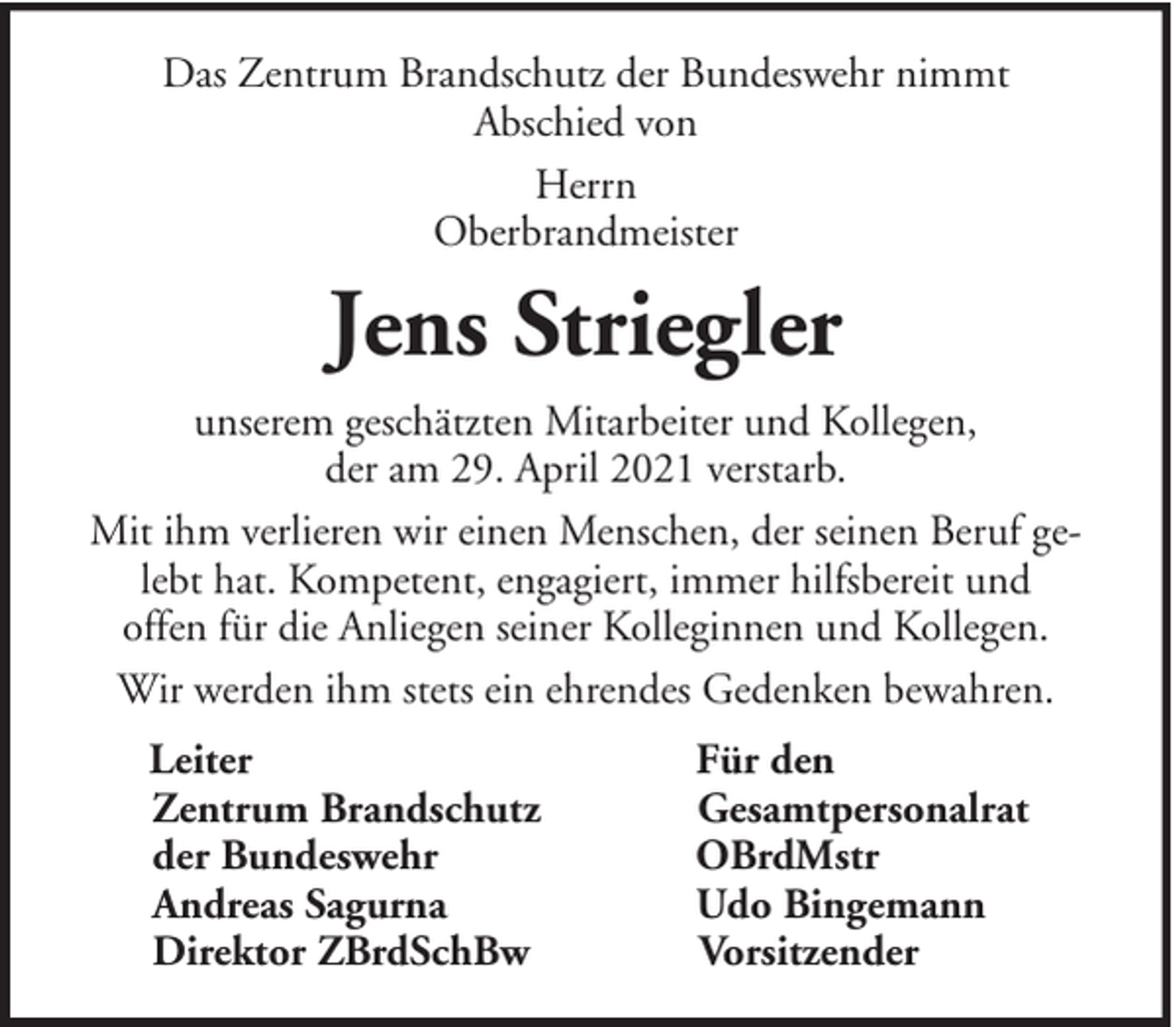 <p>Das Zentrum Brandschutz der Bundeswehr nimmt<br />Abschied von<br />Herrn<br />Oberbrandmeister</p><p>Jens Striegler<br />unserem geschätzten Mitarbeiter und Kollegen,<br />der am 29. April 2021 verstarb.<br />Mit ihm verlieren wir einen Menschen, der seinen Beruf gelebt hat. Kompetent, engagiert, immer hilfsbereit und<br />offen für die Anliegen seiner Kolleginnen und Kollegen.<br />Wir werden ihm stets ein ehrendes Gedenken bewahren.<br />Leiter<br />Zentrum Brandschutz<br />der Bundeswehr<br />Andreas Sagurna<br />Direktor ZBrdSchBw</p><p>Für den<br />Gesamtpersonalrat<br />OBrdMstr<br />Udo Bingemann<br />Vorsitzender</p>