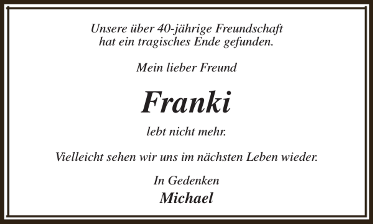 <p>Unsere über 40-jährige Freundschaft<br />hat ein tragisches Ende gefunden.<br />Mein lieber Freund</p><p>Franki<br />lebt nicht mehr.</p><p>Vielleicht sehen wir uns im nächsten Leben wieder.<br />In Gedenken</p><p>Michael</p>