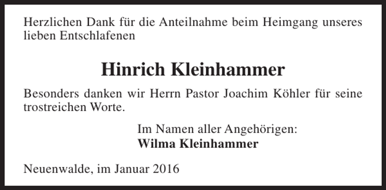 <p>Herzlichen Dank für die Anteilnahme beim Heimgang unseres<br />lieben Entschlafenen</p><p>Hinrich Kleinhammer<br />Besonders danken wir Herrn Pastor Joachim Köhler für seine<br />trostreichen Worte.<br />Im Namen aller Angehörigen:<br />Wilma Kleinhammer<br />Neuenwalde, im Januar 2016</p>