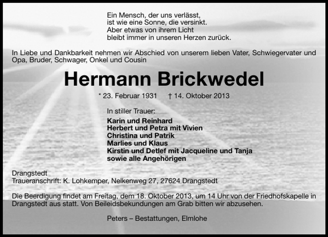 <p>Ein Mensch, der uns verlässt,<br />ist wie eine Sonne, die versinkt.<br />Aber etwas von ihrem Licht<br />bleibt immer in unseren Herzen zurück.<br />In Liebe und Dankbarkeit nehmen wir Abschied von unserem lieben Vater, Schwiegervater und<br />Opa, Bruder, Schwager, Onkel und Cousin</p><p>Hermann Brickwedel<br />* 23. Februar 1931</p><p>† 14. Oktober 2013</p><p>In stiller Trauer:<br />Karin und Reinhard<br />Herbert und Petra mit Vivien<br />Christina und Patrik<br />Marlies und Klaus<br />Kirstin und Detlef mit Jacqueline und Tanja<br />sowie alle Angehörigen<br />Drangstedt<br />Traueranschrift: K. Lohkemper, Nelkenweg 27, 27624 Drangstedt<br />Die Beerdigung ﬁndet am Freitag, dem 18. Oktober 2013, um 14 Uhr von der Friedhofskapelle in<br />Drangstedt aus statt. Von Beileidsbekundungen am Grab bitten wir abzusehen.<br />Peters – Bestattungen, Elmlohe</p>