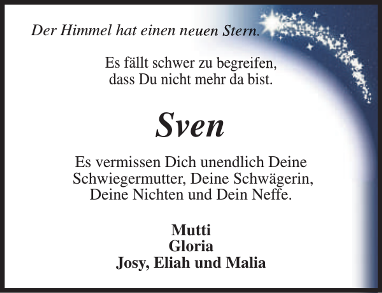 <p>Der Himmel hat einen neeuen Stern.<br />Es fällt schwer zu begreifen,<br />dass Du nicht mehr da bist.</p><p>Sven<br />Es vermissen Dich unendlich Deine<br />Schwiegermutter, Deine Schwägerin,<br />Deine Nichten und Dein Neffe.<br />Mutti<br />Gloria<br />Josy, Eliah und Malia</p>